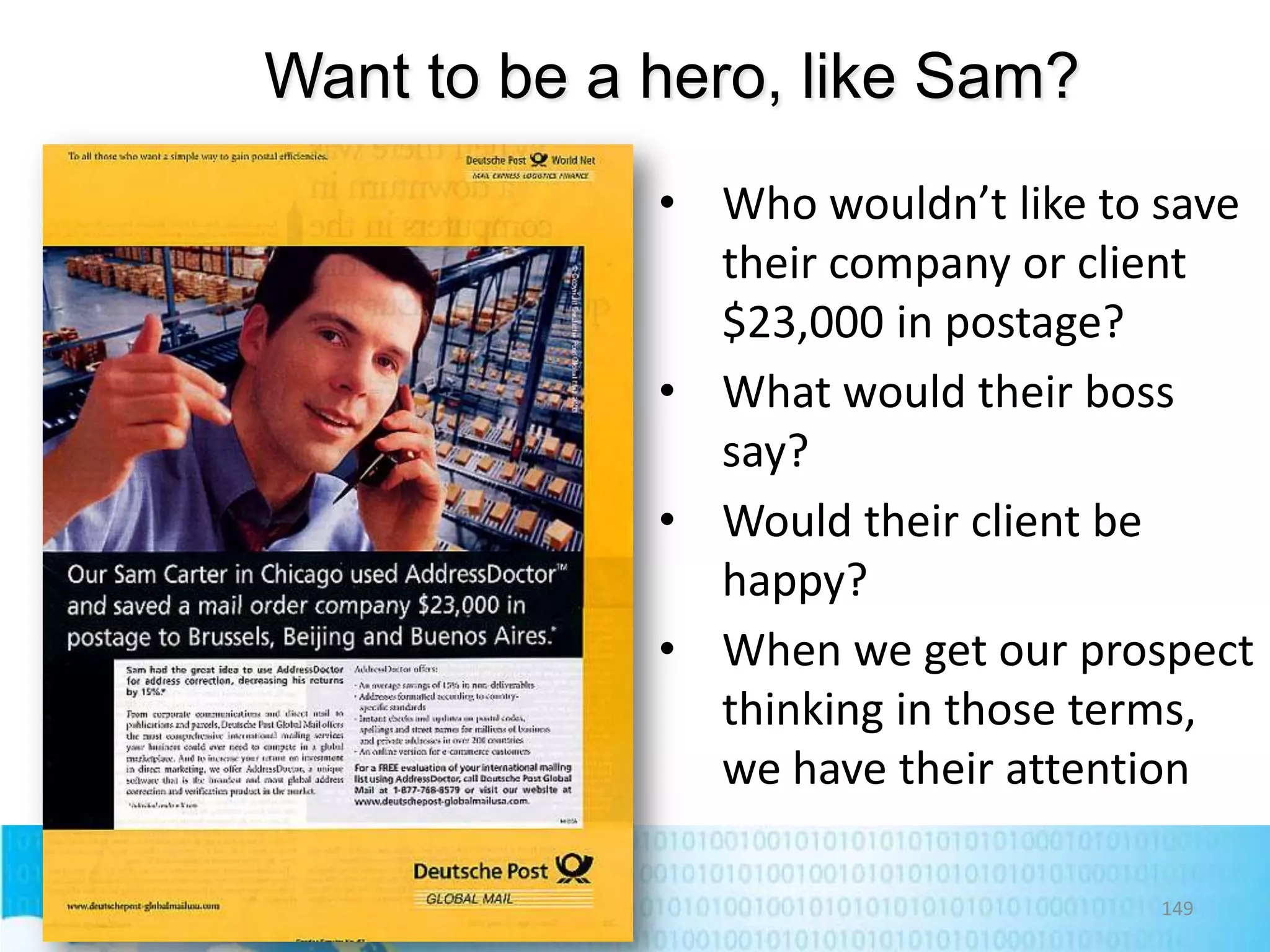Want to be a hero, like Sam?
• Who wouldn’t like to save
their company or client
$23,000 in postage?
• What would their boss
say?
• Would their client be
happy?
• When we get our prospect
thinking in those terms,
we have their attention
149

 