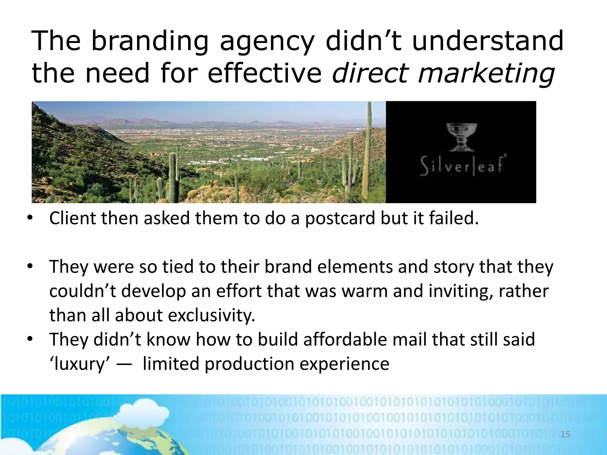 The branding agency didn‘t understand
the need for effective direct marketing

• Client then asked them to do a postcard but it failed.

• They were so tied to their brand elements and story that they
couldn’t develop an effort that was warm and inviting, rather
than all about exclusivity.
• They didn’t know how to build affordable mail that still said
‘luxury’ — limited production experience

15

 