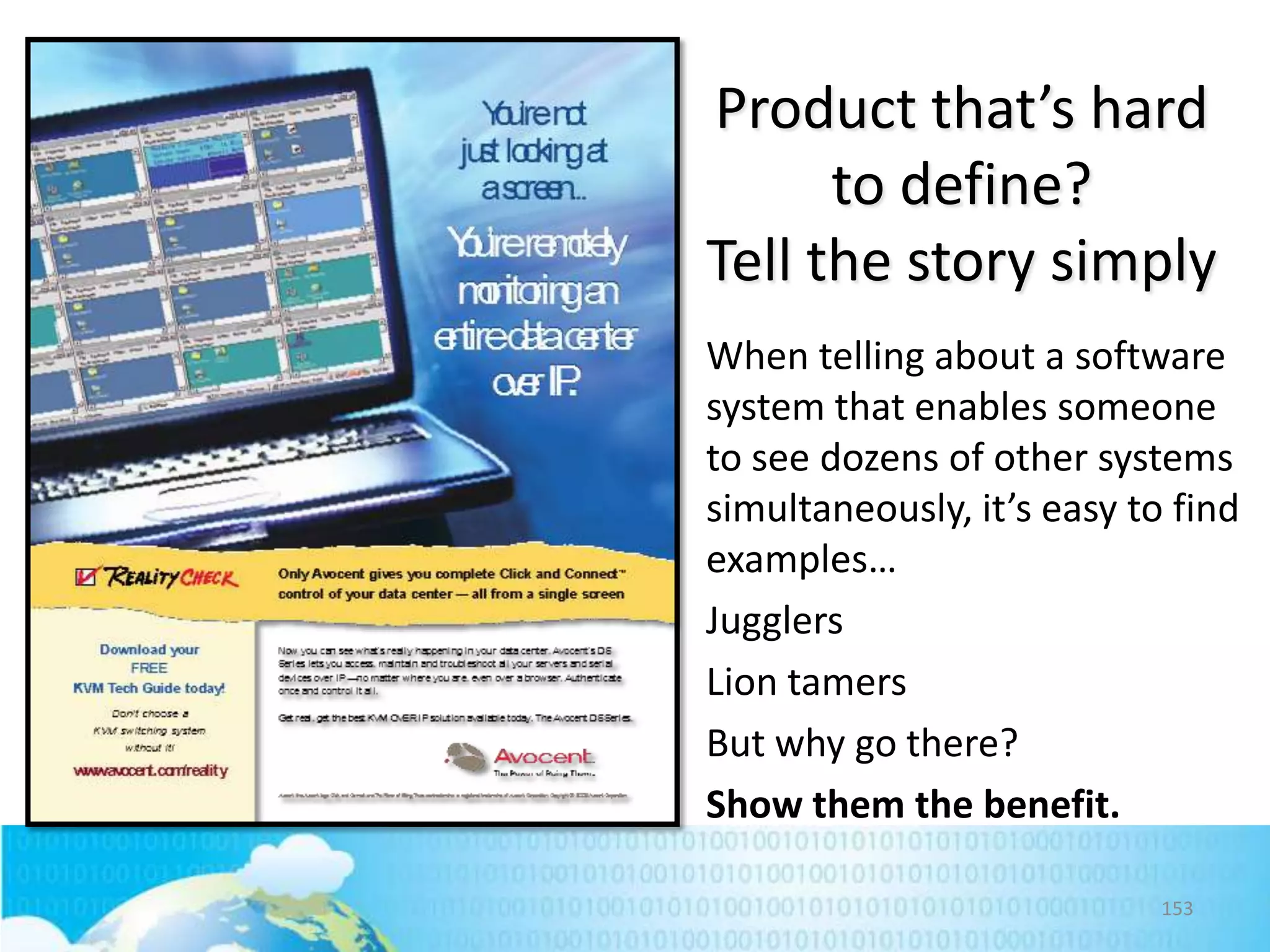 Product that’s hard
to define?
Tell the story simply
When telling about a software
system that enables someone
to see dozens of other systems
simultaneously, it’s easy to find
examples…
Jugglers
Lion tamers
But why go there?
Show them the benefit.
153

 