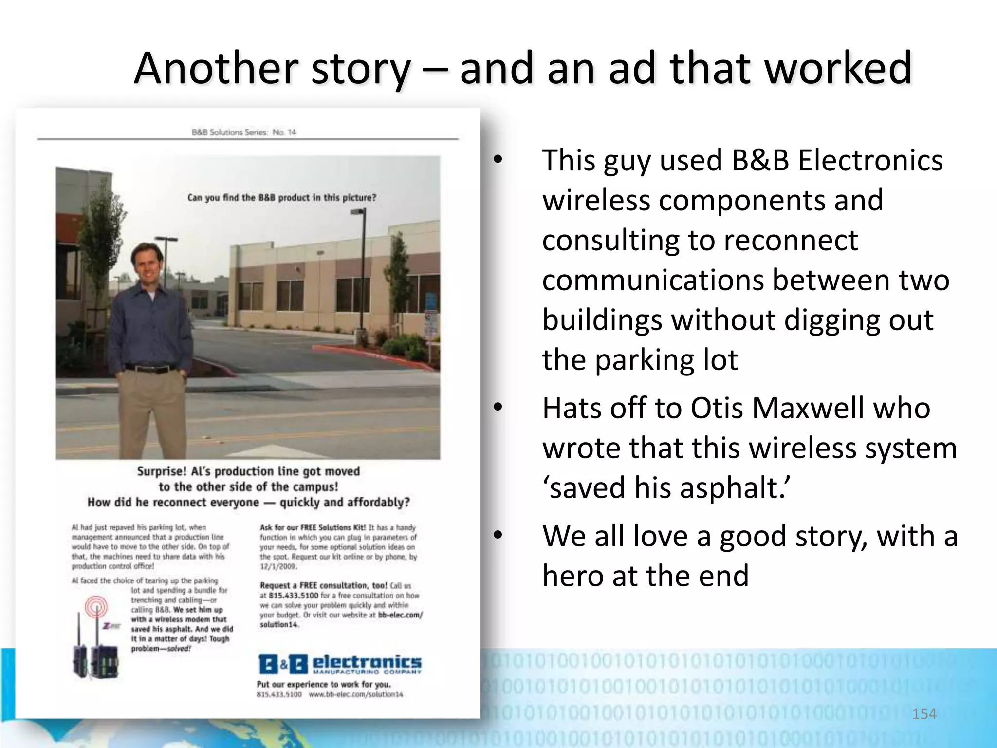 Another story – and an ad that worked
•

•

•

This guy used B&B Electronics
wireless components and
consulting to reconnect
communications between two
buildings without digging out
the parking lot
Hats off to Otis Maxwell who
wrote that this wireless system
‘saved his asphalt.’
We all love a good story, with a
hero at the end

154

 