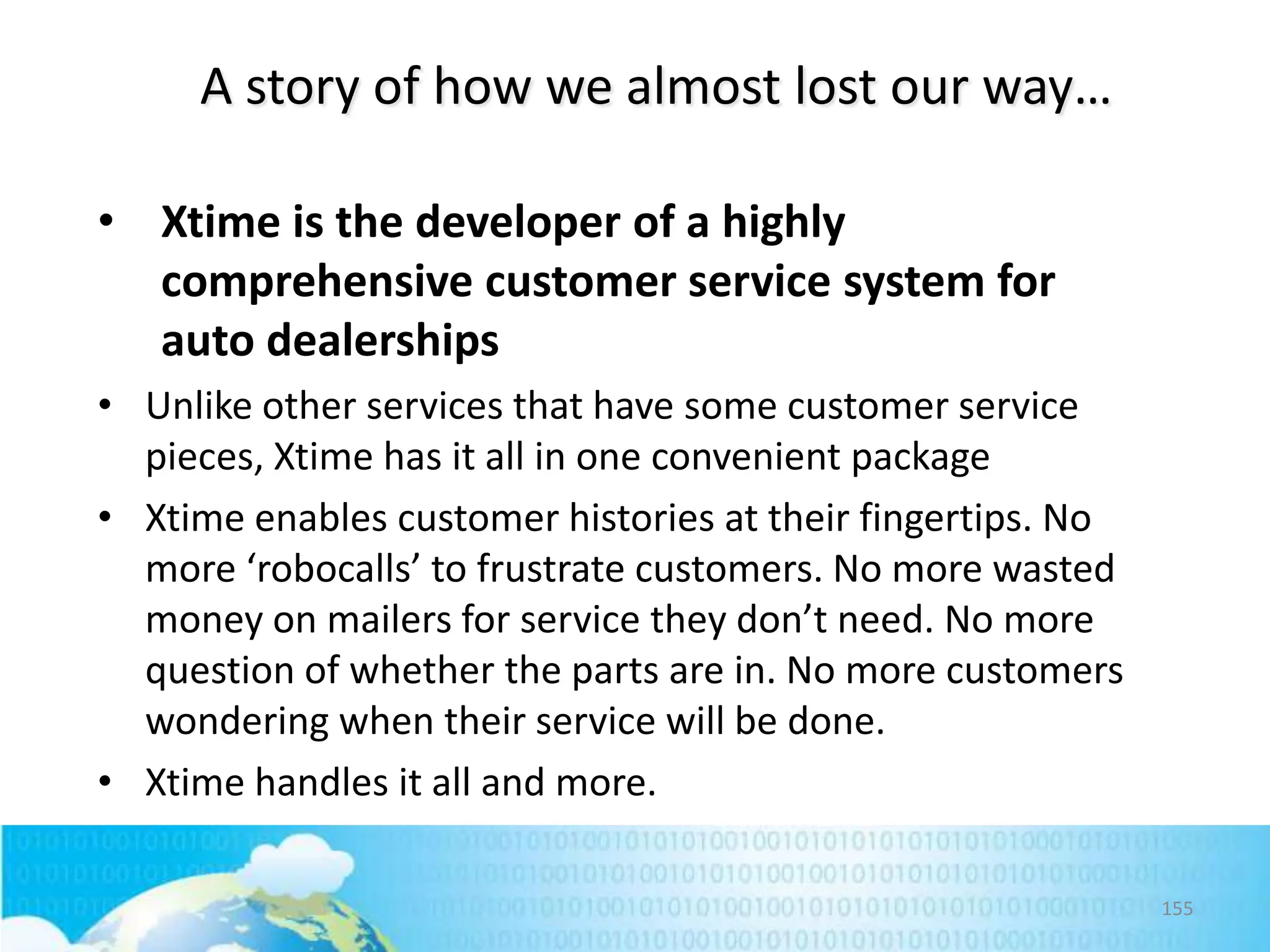 A story of how we almost lost our way…
• Xtime is the developer of a highly
comprehensive customer service system for
auto dealerships
• Unlike other services that have some customer service
pieces, Xtime has it all in one convenient package
• Xtime enables customer histories at their fingertips. No
more ‘robocalls’ to frustrate customers. No more wasted
money on mailers for service they don’t need. No more
question of whether the parts are in. No more customers
wondering when their service will be done.
• Xtime handles it all and more.
155

 