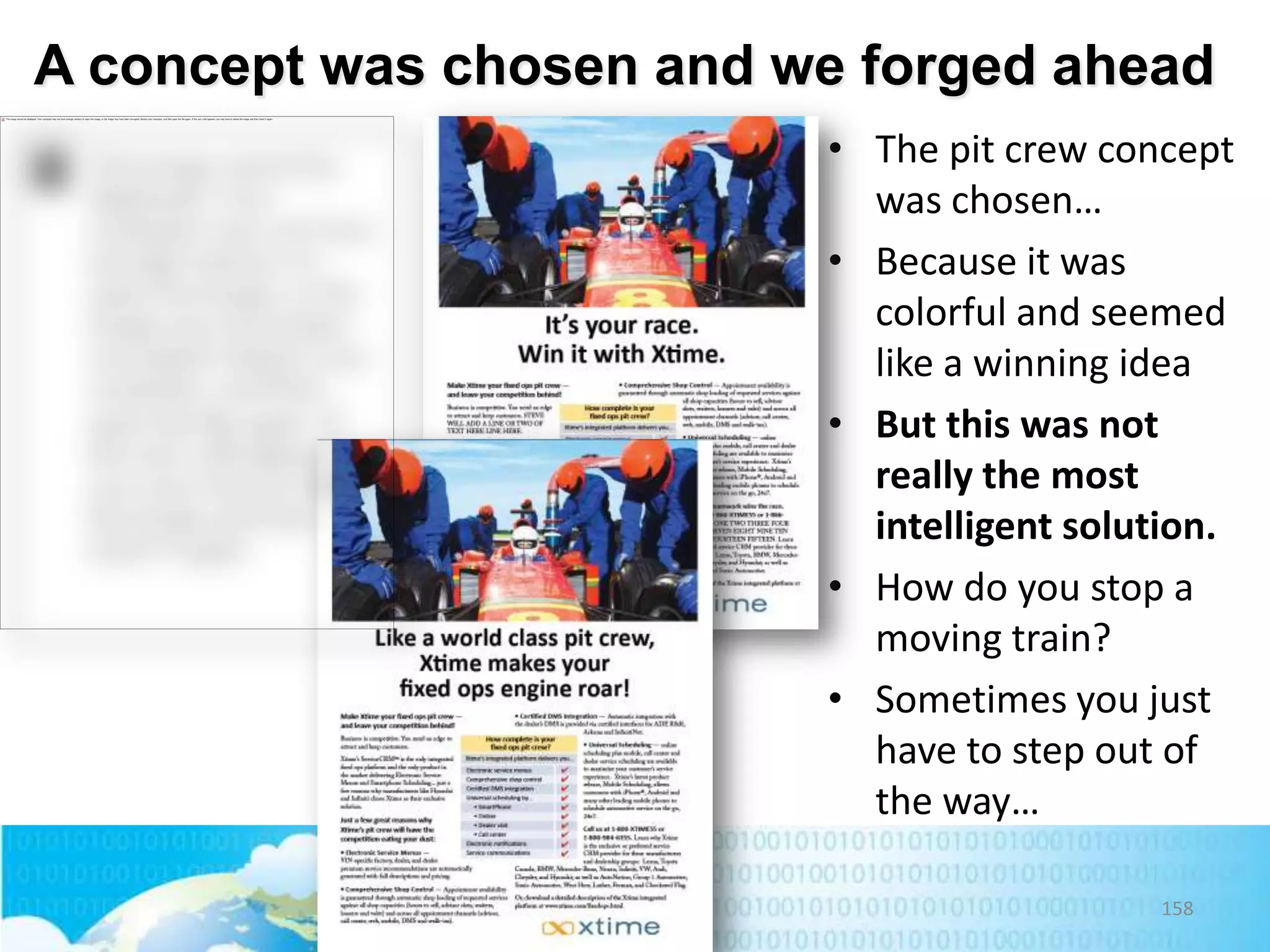 A concept was chosen and we forged ahead
• The pit crew concept
was chosen…
• Because it was
colorful and seemed
like a winning idea
• But this was not
really the most
intelligent solution.
• How do you stop a
moving train?
• Sometimes you just
have to step out of
the way…
158

 