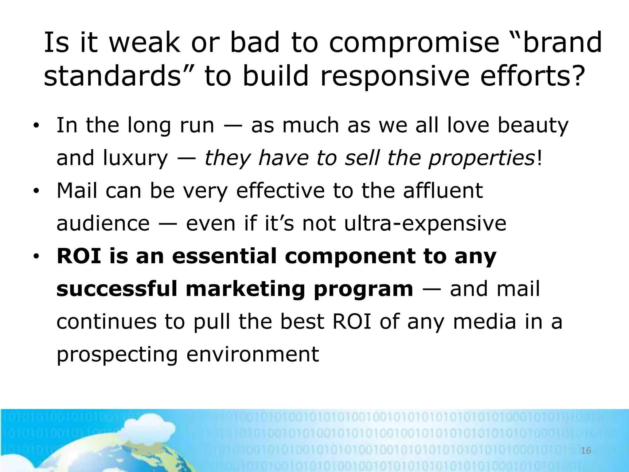 Is it weak or bad to compromise ―brand
standards‖ to build responsive efforts?
• In the long run — as much as we all love beauty
and luxury — they have to sell the properties!

• Mail can be very effective to the affluent
audience — even if it‘s not ultra-expensive
• ROI is an essential component to any
successful marketing program — and mail
continues to pull the best ROI of any media in a
prospecting environment

16

 