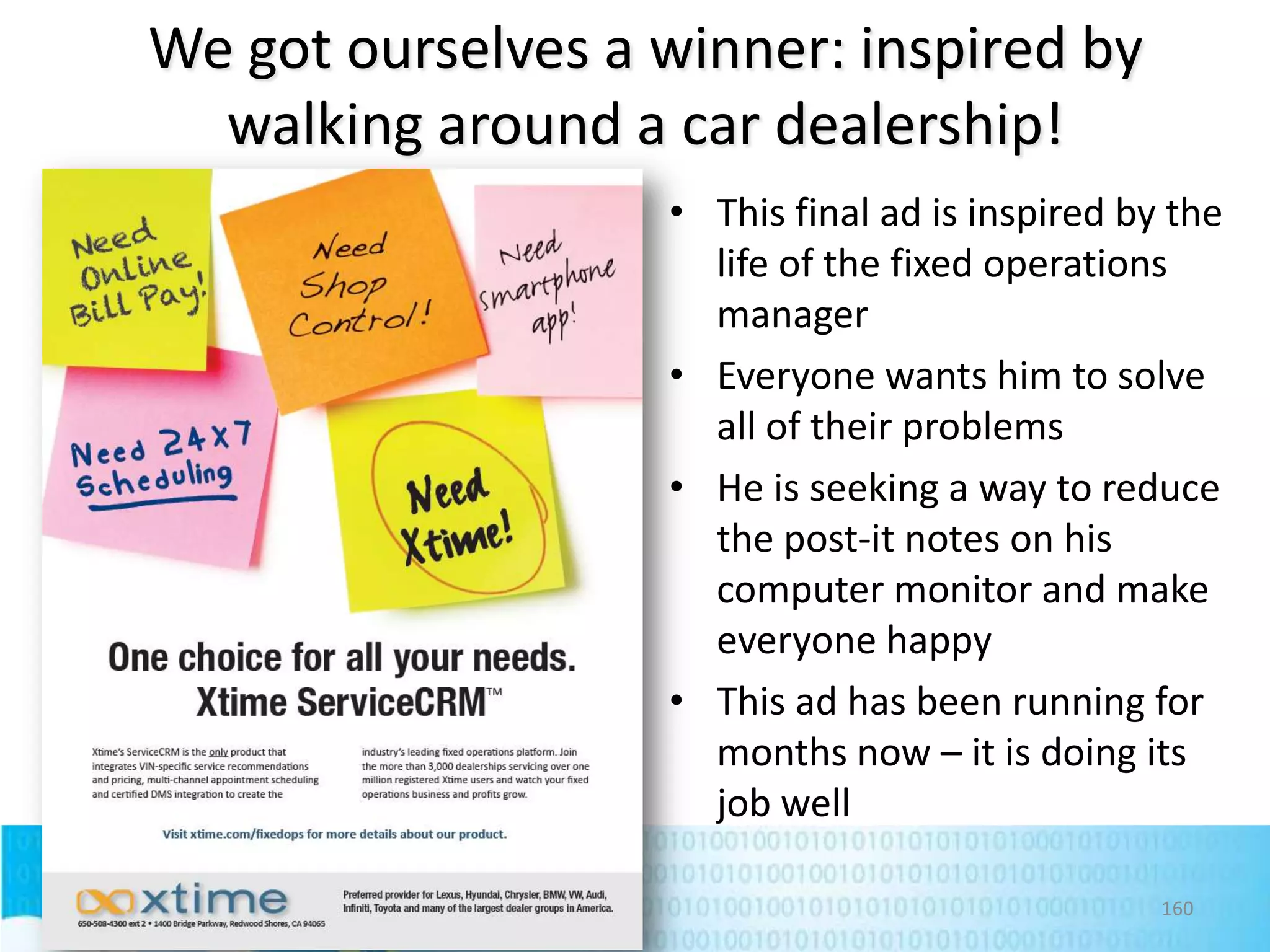 We got ourselves a winner: inspired by
walking around a car dealership!
• This final ad is inspired by the
life of the fixed operations
manager
• Everyone wants him to solve
all of their problems
• He is seeking a way to reduce
the post-it notes on his
computer monitor and make
everyone happy
• This ad has been running for
months now – it is doing its
job well
160

 