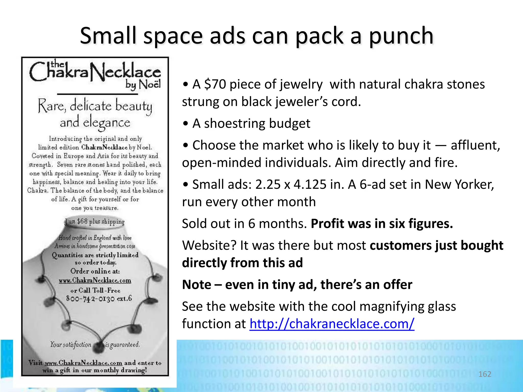 Small space ads can pack a punch
• A $70 piece of jewelry with natural chakra stones
strung on black jeweler’s cord.
• A shoestring budget
• Choose the market who is likely to buy it — affluent,
open-minded individuals. Aim directly and fire.
• Small ads: 2.25 x 4.125 in. A 6-ad set in New Yorker,
run every other month
Sold out in 6 months. Profit was in six figures.
Website? It was there but most customers just bought
directly from this ad
Note – even in tiny ad, there’s an offer
See the website with the cool magnifying glass
function at http://chakranecklace.com/

162

 