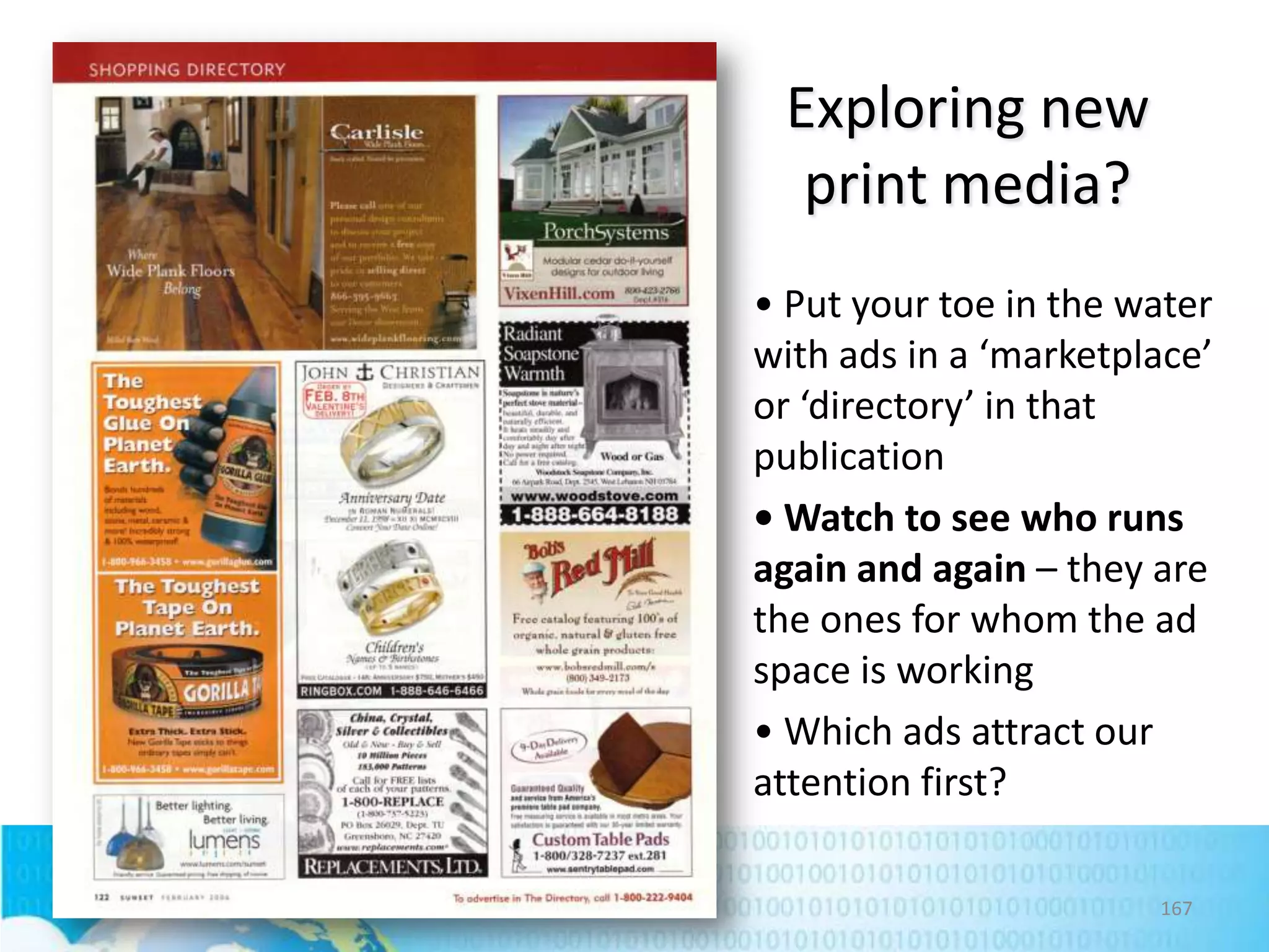 Exploring new
print media?
• Put your toe in the water
with ads in a ‘marketplace’
or ‘directory’ in that
publication
• Watch to see who runs
again and again – they are
the ones for whom the ad
space is working
• Which ads attract our
attention first?
167

 