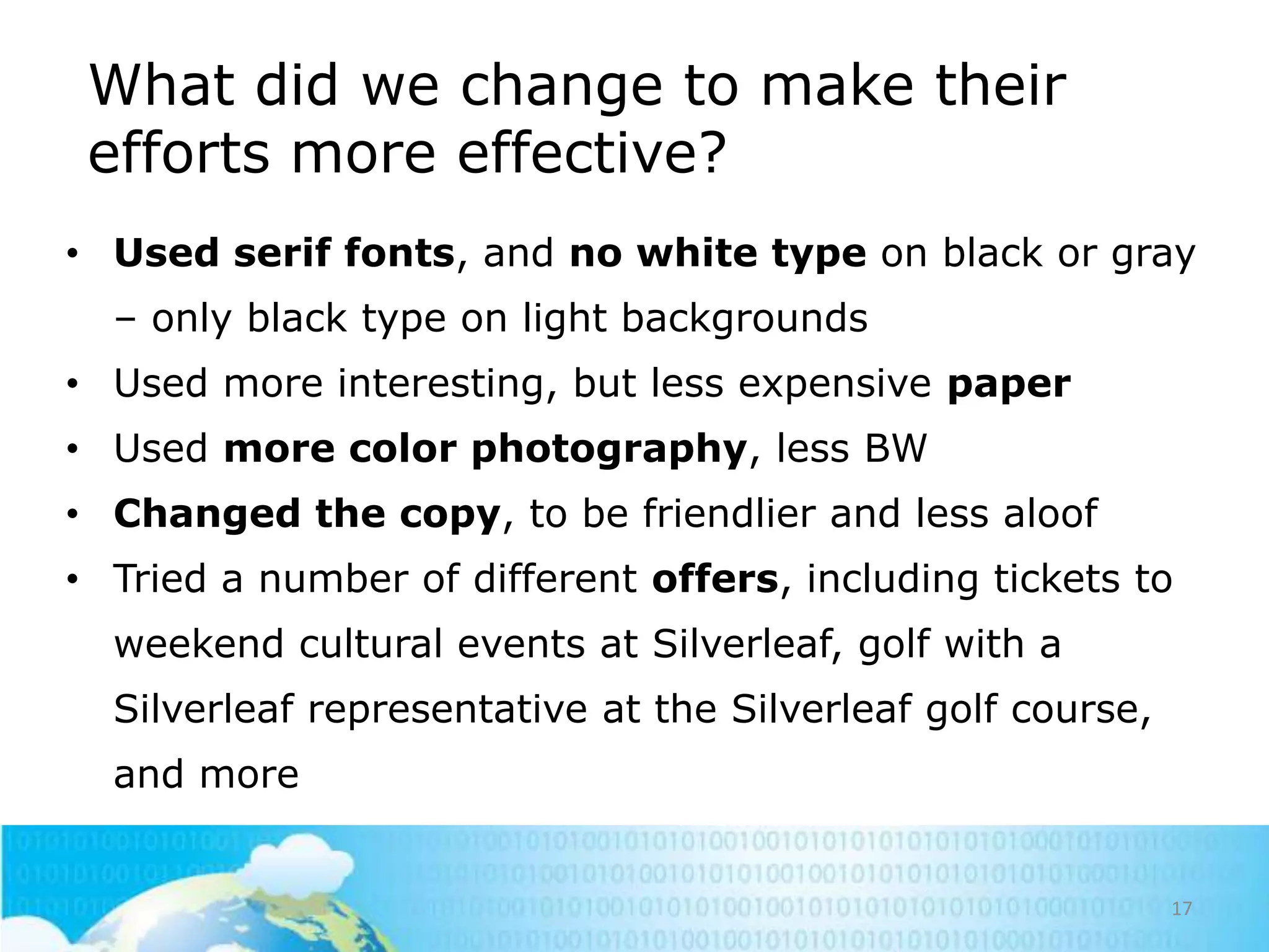 What did we change to make their
efforts more effective?
• Used serif fonts, and no white type on black or gray
– only black type on light backgrounds
• Used more interesting, but less expensive paper
• Used more color photography, less BW
• Changed the copy, to be friendlier and less aloof
• Tried a number of different offers, including tickets to
weekend cultural events at Silverleaf, golf with a
Silverleaf representative at the Silverleaf golf course,
and more

17

 