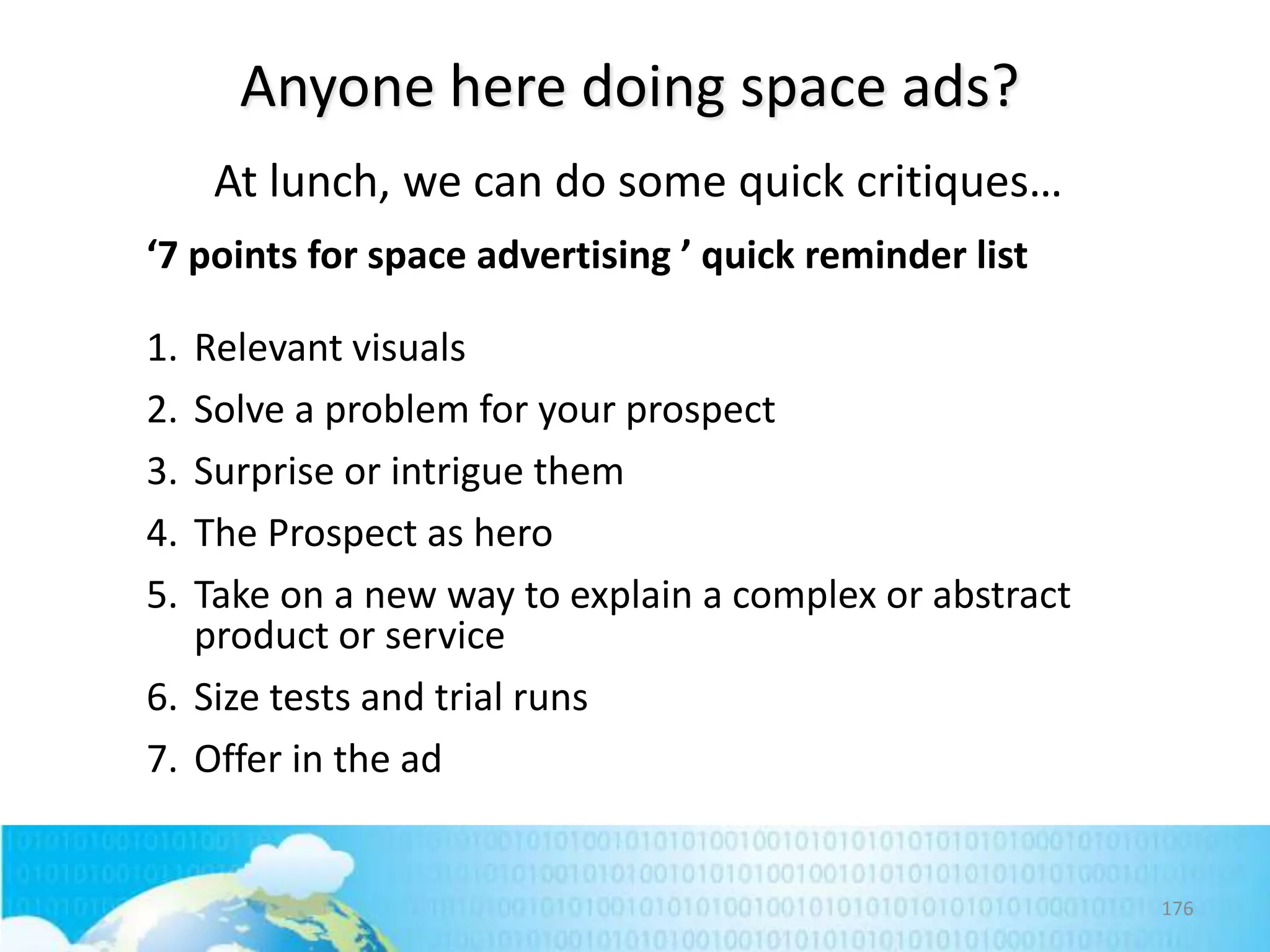 Anyone here doing space ads?
At lunch, we can do some quick critiques…
‘7 points for space advertising ’ quick reminder list
1.
2.
3.
4.
5.

Relevant visuals
Solve a problem for your prospect
Surprise or intrigue them
The Prospect as hero
Take on a new way to explain a complex or abstract
product or service
6. Size tests and trial runs
7. Offer in the ad

176

 
