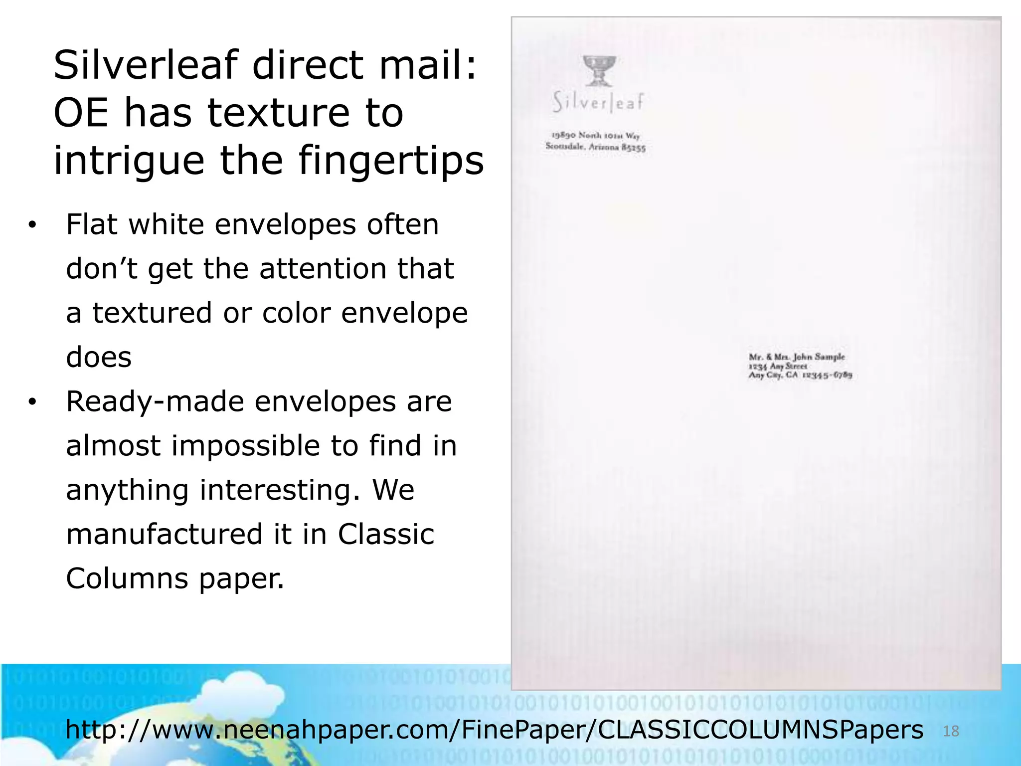 Silverleaf direct mail:
OE has texture to
intrigue the fingertips
• Flat white envelopes often

don‘t get the attention that
a textured or color envelope
does
• Ready-made envelopes are

almost impossible to find in
anything interesting. We
manufactured it in Classic
Columns paper.

http://www.neenahpaper.com/FinePaper/CLASSICCOLUMNSPapers

18

 