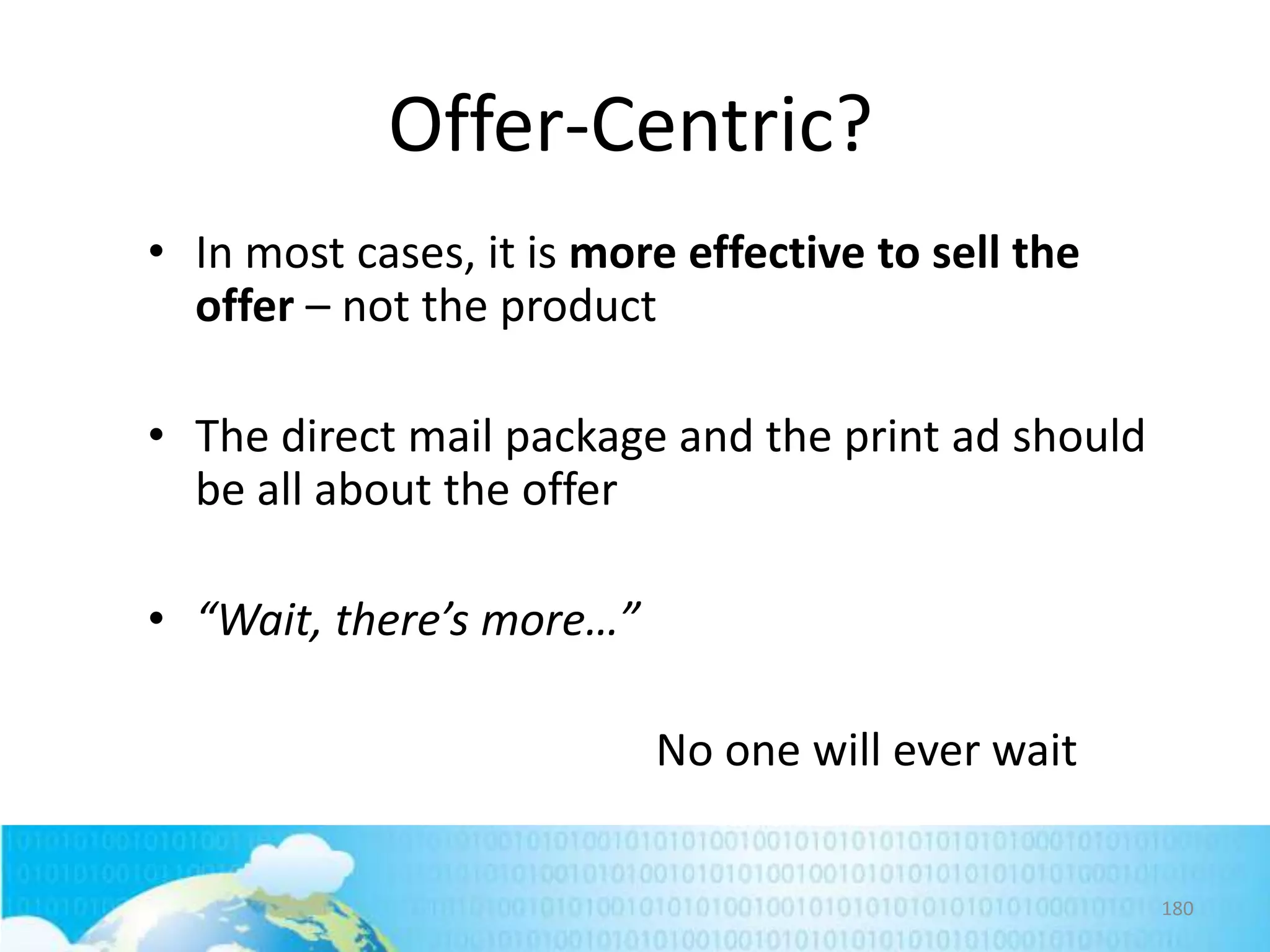 Offer-Centric?
• In most cases, it is more effective to sell the
offer – not the product
• The direct mail package and the print ad should
be all about the offer
• “Wait, there’s more…”
No one will ever wait
180

 