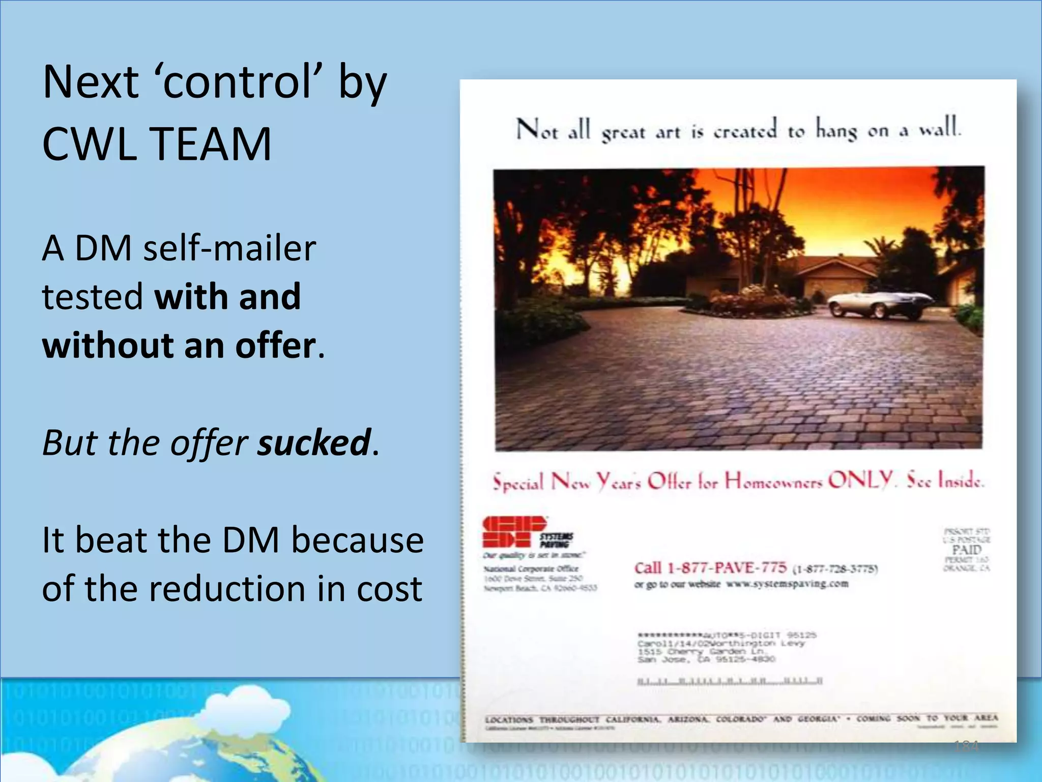 Next ‘control’ by
CWL TEAM
A DM self-mailer
tested with and
without an offer.

But the offer sucked.
It beat the DM because
of the reduction in cost

184

 