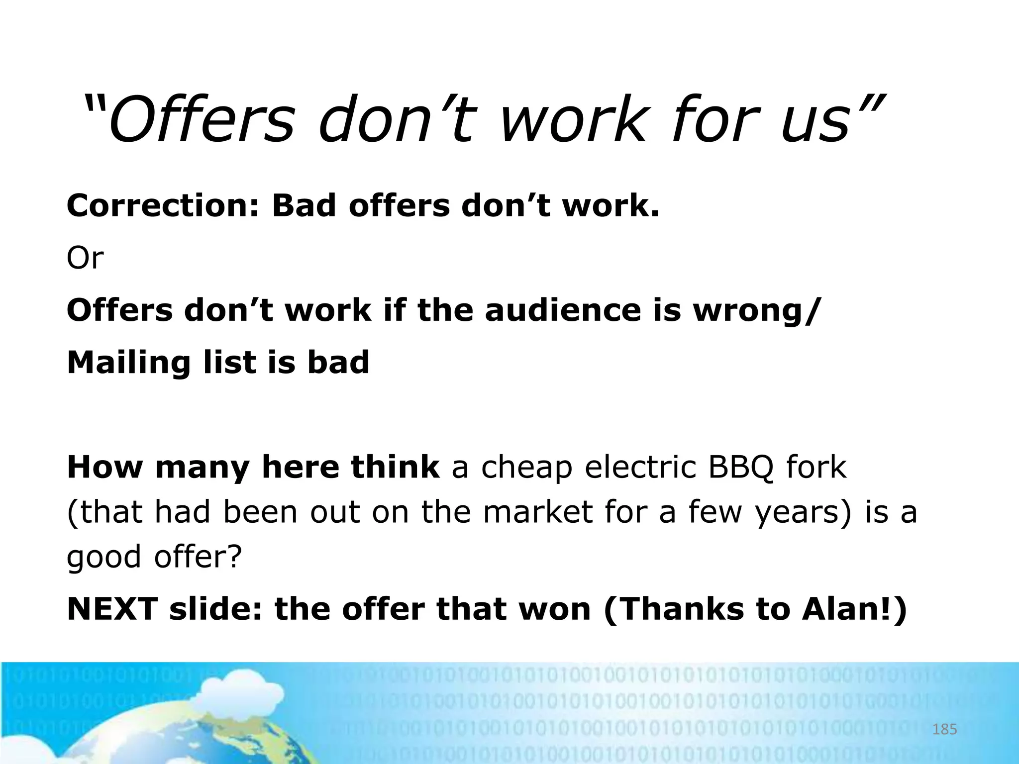 “Offers don’t work for us”
Correction: Bad offers don’t work.
Or

Offers don’t work if the audience is wrong/
Mailing list is bad
How many here think a cheap electric BBQ fork
(that had been out on the market for a few years) is a
good offer?
NEXT slide: the offer that won (Thanks to Alan!)

185

 