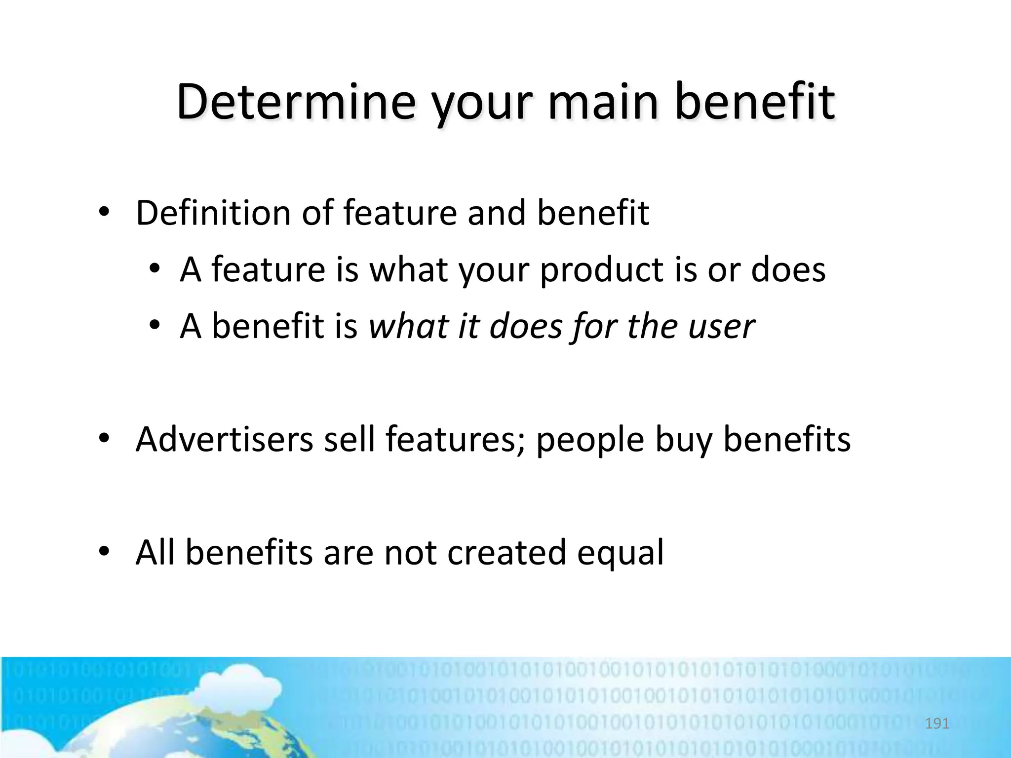 Determine your main benefit
• Definition of feature and benefit
• A feature is what your product is or does
• A benefit is what it does for the user

• Advertisers sell features; people buy benefits
• All benefits are not created equal

191

 