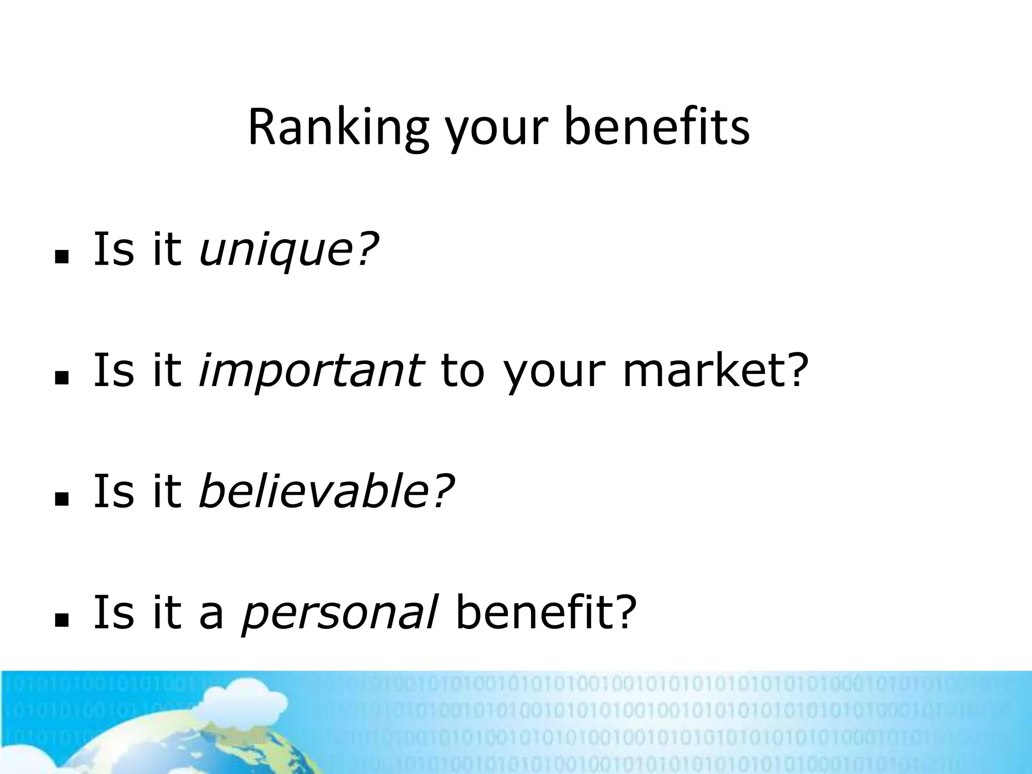 Ranking your benefits


Is it unique?



Is it important to your market?



Is it believable?



Is it a personal benefit?
198

 
