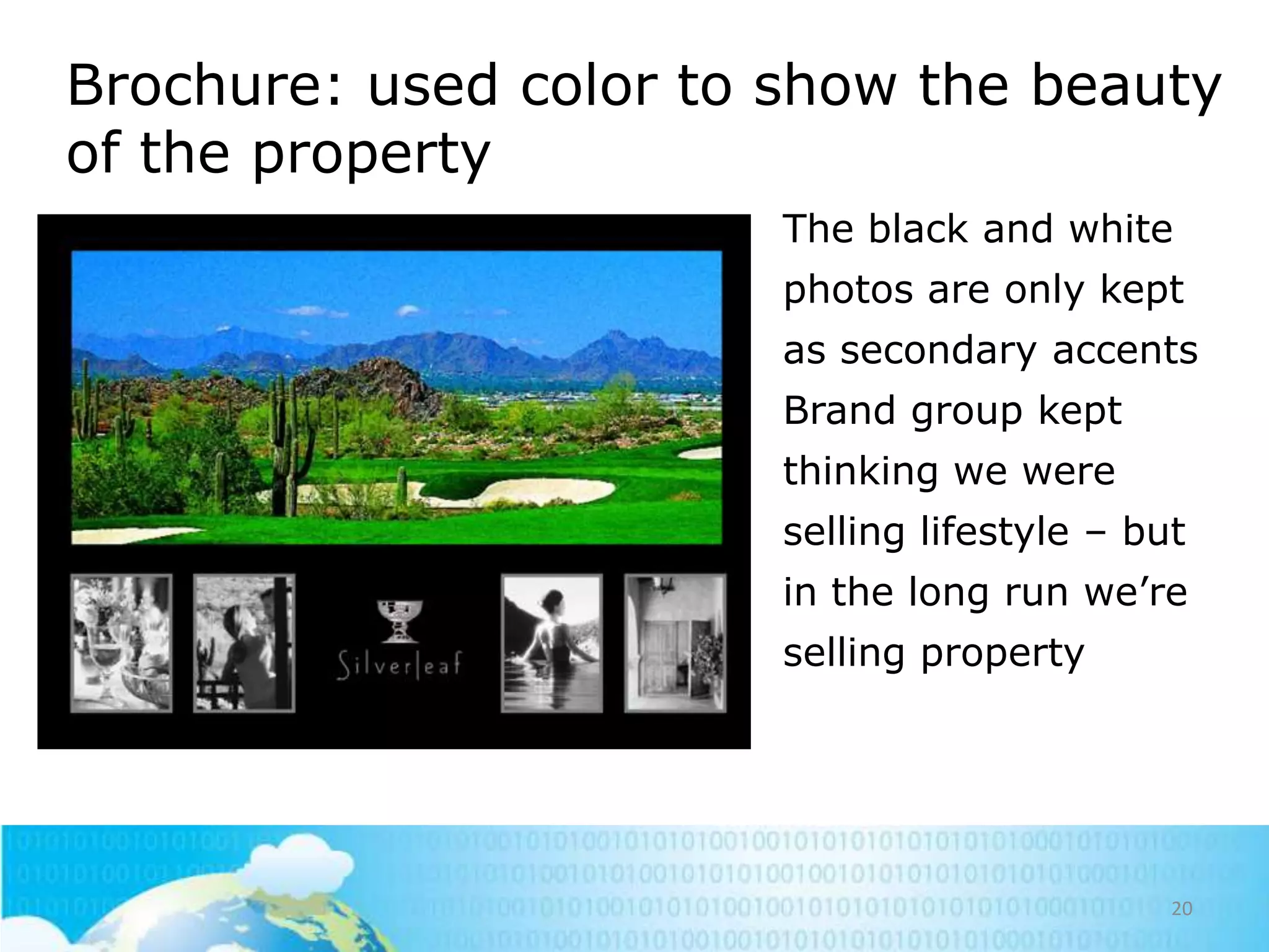Brochure: used color to show the beauty
of the property
• The black and white
photos are only kept
as secondary accents
• Brand group kept
thinking we were
selling lifestyle – but
in the long run we‘re
selling property

20

 