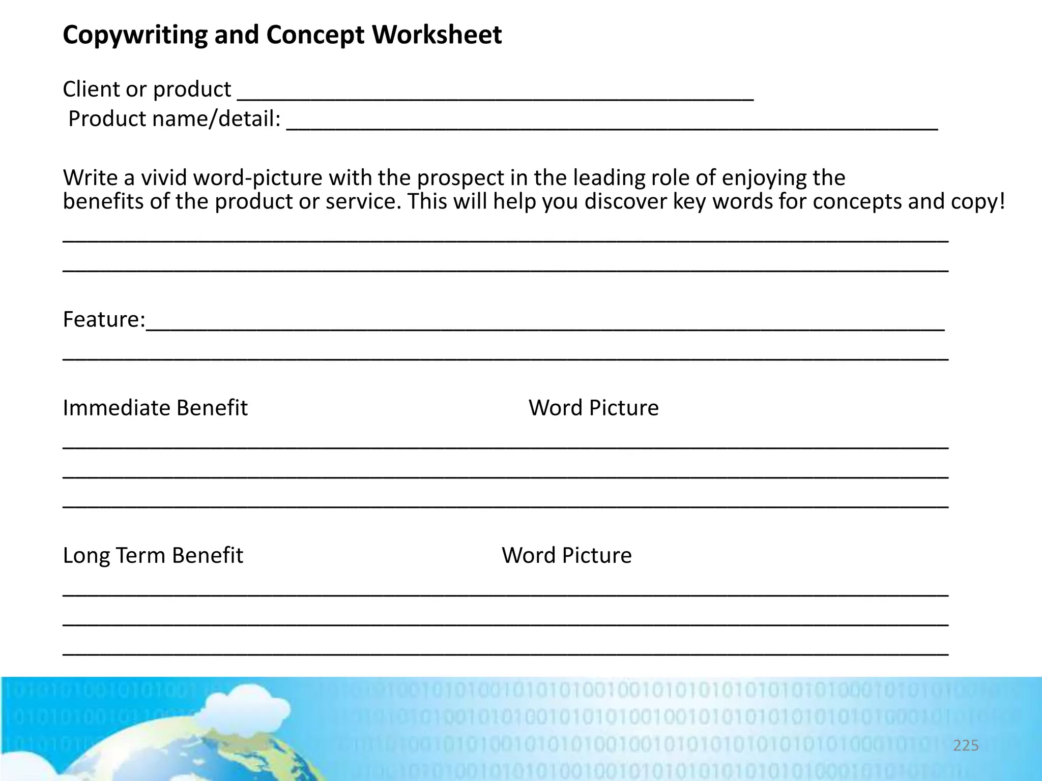 Copywriting and Concept Worksheet
Client or product __________________________________________
Product name/detail: _____________________________________________________
Write a vivid word-picture with the prospect in the leading role of enjoying the
benefits of the product or service. This will help you discover key words for concepts and copy!
________________________________________________________________________
________________________________________________________________________
Feature:_________________________________________________________________
________________________________________________________________________
Immediate Benefit
Word Picture
________________________________________________________________________
________________________________________________________________________
________________________________________________________________________
Long Term Benefit
Word Picture
________________________________________________________________________
________________________________________________________________________
________________________________________________________________________

225

 