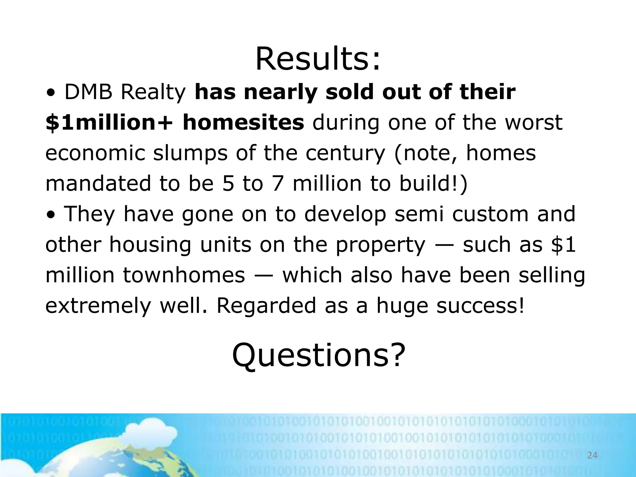 Results:
• DMB Realty has nearly sold out of their
$1million+ homesites during one of the worst
economic slumps of the century (note, homes
mandated to be 5 to 7 million to build!)
• They have gone on to develop semi custom and
other housing units on the property — such as $1
million townhomes — which also have been selling
extremely well. Regarded as a huge success!

Questions?
24

 