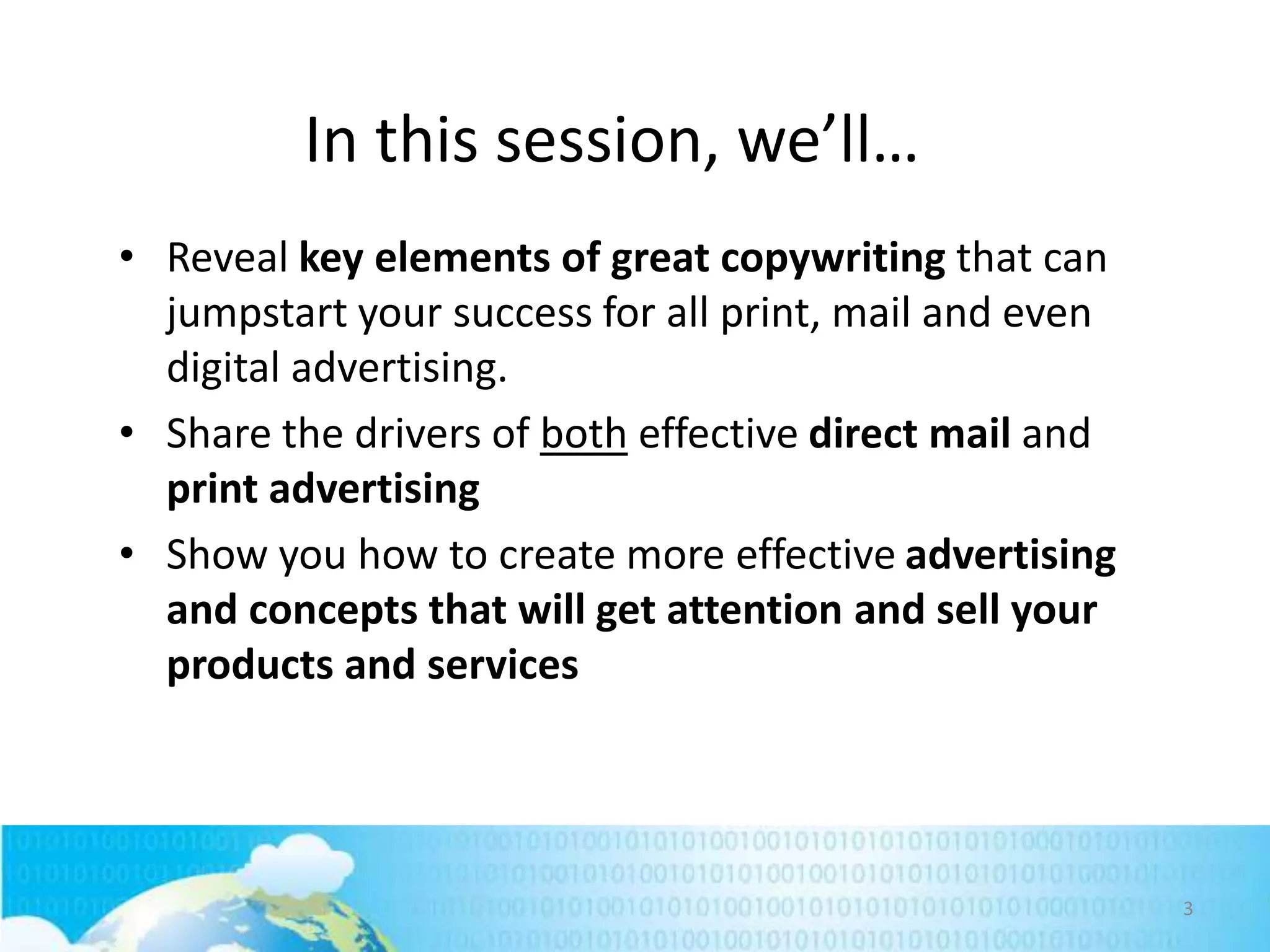 In this session, we’ll…
• Reveal key elements of great copywriting that can
jumpstart your success for all print, mail and even
digital advertising.
• Share the drivers of both effective direct mail and
print advertising
• Show you how to create more effective advertising
and concepts that will get attention and sell your
products and services

3

 