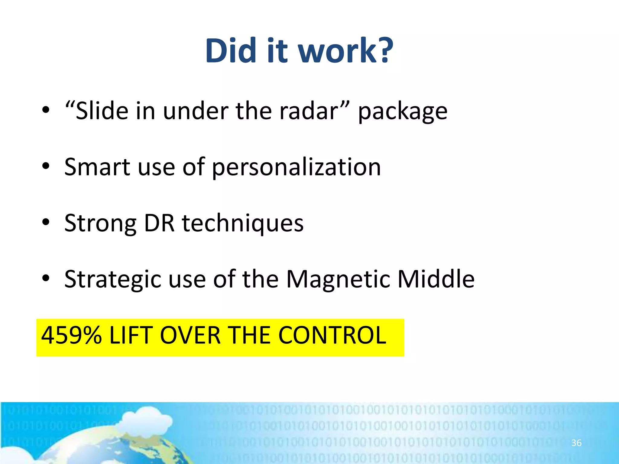 Did it work?
• “Slide in under the radar” package
• Smart use of personalization

• Strong DR techniques
• Strategic use of the Magnetic Middle

459% LIFT OVER THE CONTROL

36

 