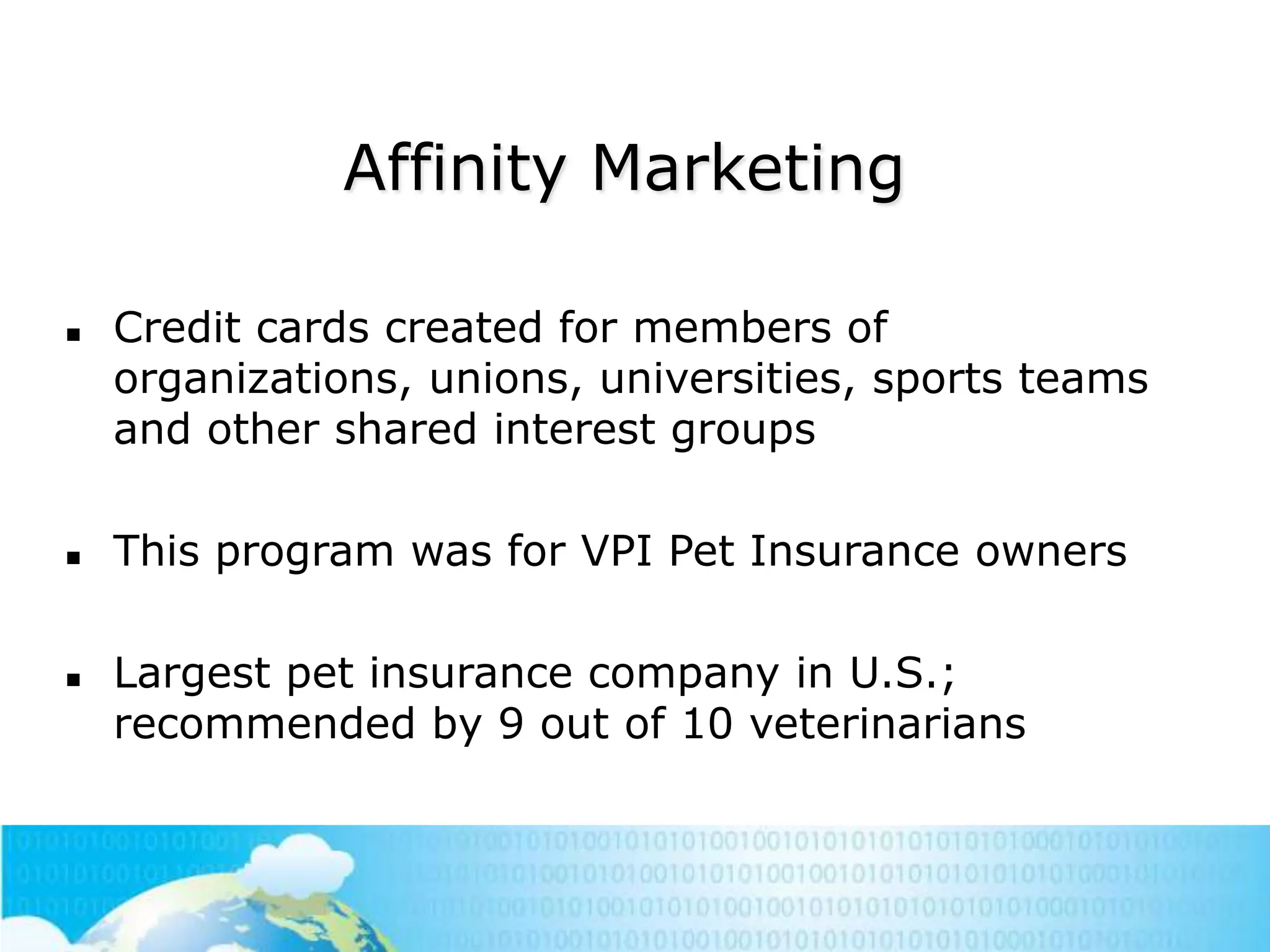Affinity Marketing






Credit cards created for members of
organizations, unions, universities, sports teams
and other shared interest groups
This program was for VPI Pet Insurance owners
Largest pet insurance company in U.S.;
recommended by 9 out of 10 veterinarians

 