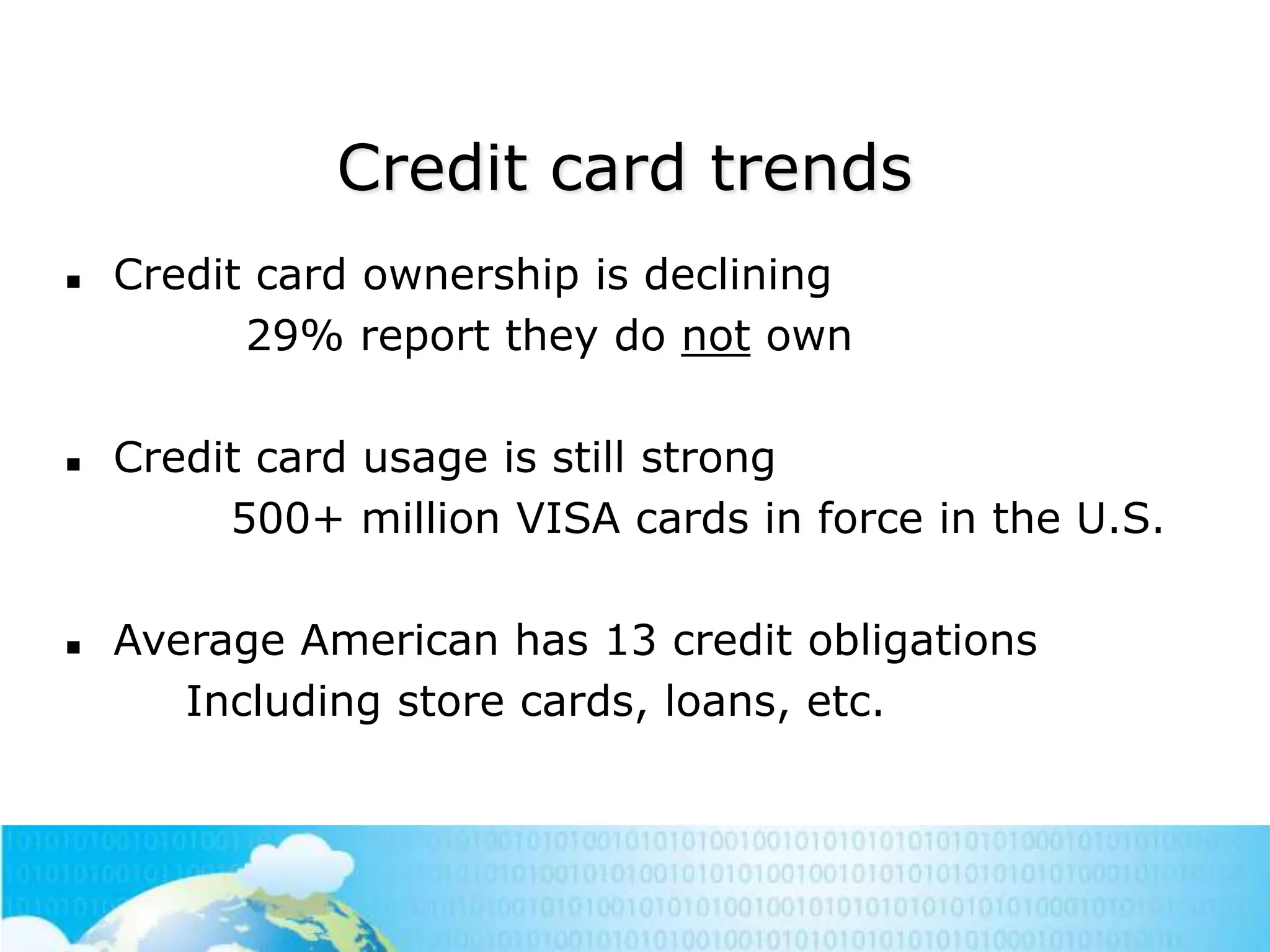 Credit card trends






Credit card ownership is declining
29% report they do not own
Credit card usage is still strong
500+ million VISA cards in force in the U.S.
Average American has 13 credit obligations
Including store cards, loans, etc.

 