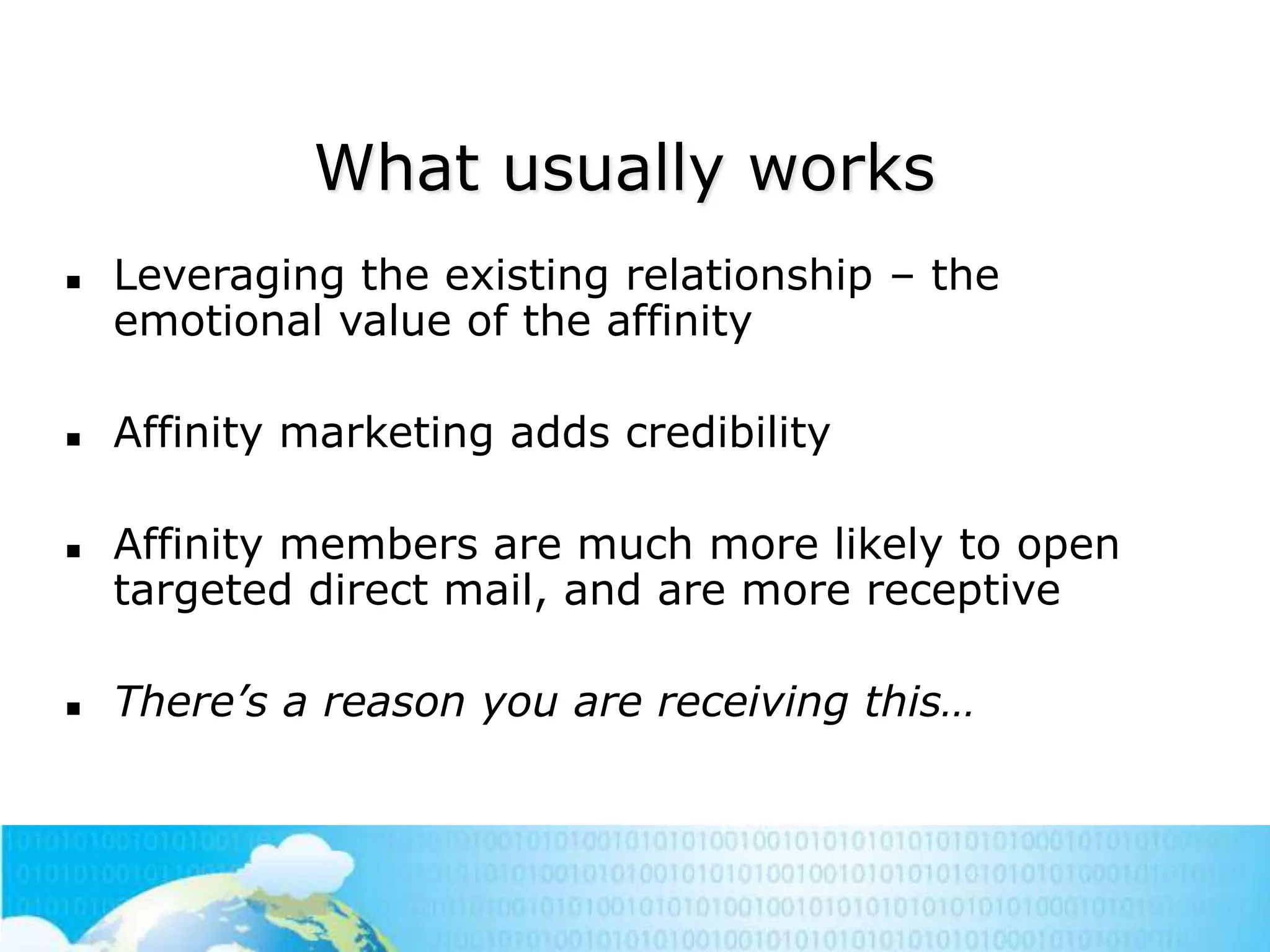 What usually works








Leveraging the existing relationship – the
emotional value of the affinity
Affinity marketing adds credibility

Affinity members are much more likely to open
targeted direct mail, and are more receptive
There’s a reason you are receiving this…

 