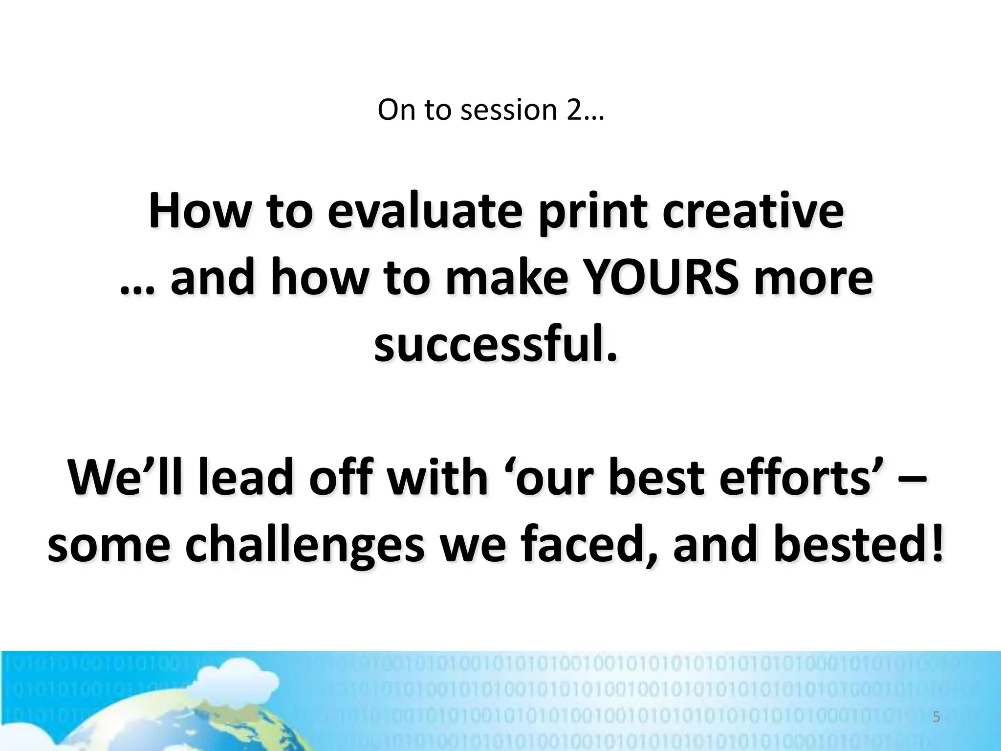 On to session 2…

How to evaluate print creative
… and how to make YOURS more
successful.
We’ll lead off with ‘our best efforts’ –
some challenges we faced, and bested!
5

 