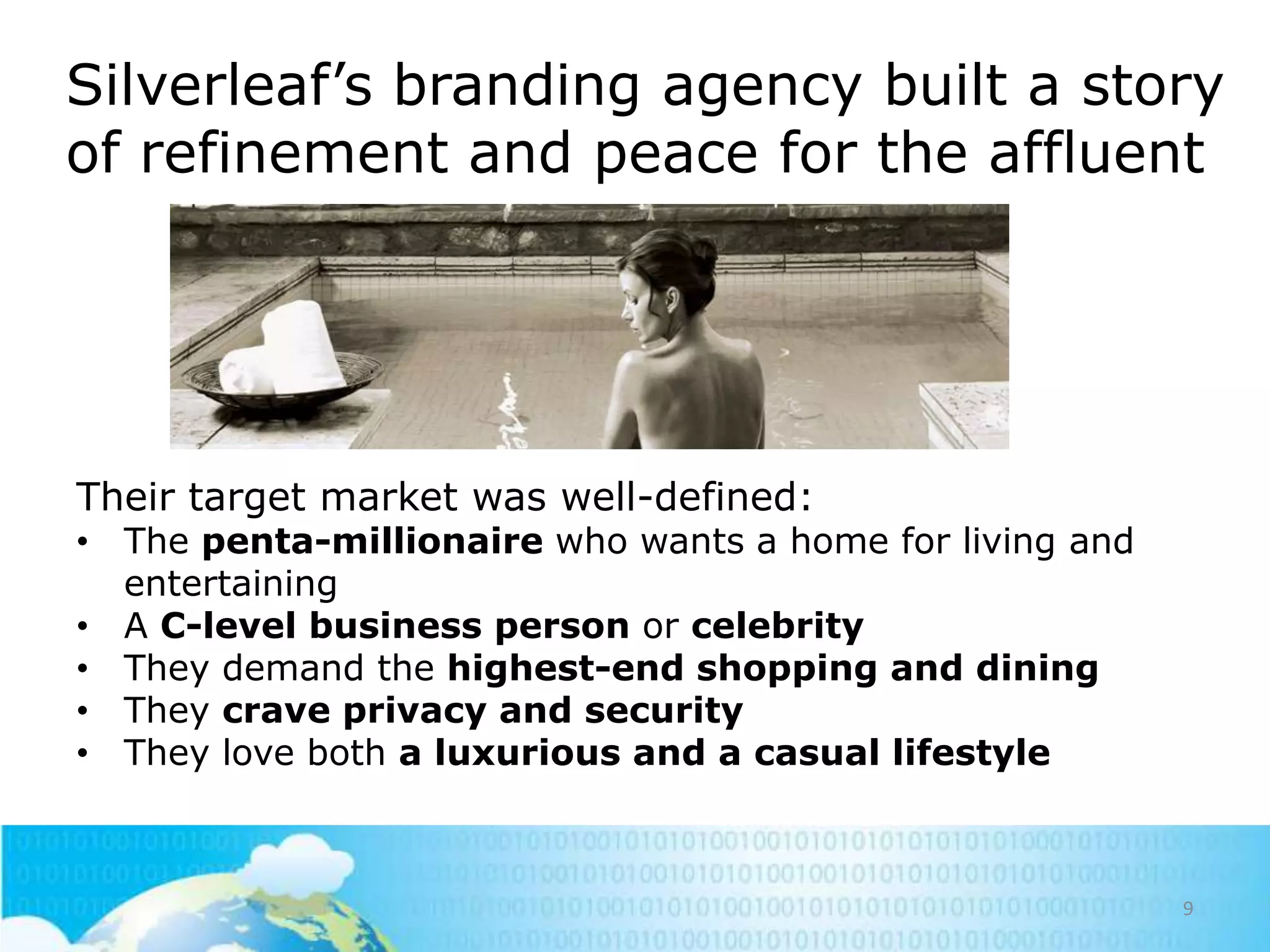 Silverleaf‘s branding agency built a story
of refinement and peace for the affluent

Their target market was well-defined:

• The penta-millionaire who wants a home for living and
entertaining
• A C-level business person or celebrity
• They demand the highest-end shopping and dining
• They crave privacy and security
• They love both a luxurious and a casual lifestyle

9

 