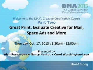 Welcome to the DMA‘s Creative Certification Course

Part Two

Great Print: Evaluate Creative for Mail,
Space Ads and More
Thursday, Oct. 17, 2013 ; 8:30am - 12:00pm
Presented by
Alan Rosenspan • Nancy Harhut • Carol Worthington-Levy

 