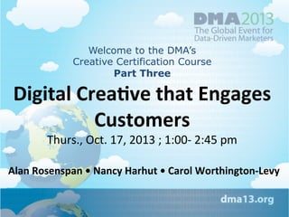 Welcome to the DMA’s
Creative Certification Course
Part Three

Digital	
  Crea+ve	
  that	
  Engages	
  
Customers	
  
Thurs.,	
  Oct.	
  17,	
  2013	
  ;	
  1:00-­‐	
  2:45	
  pm

Alan	
  Rosenspan	
  •	
  Nancy	
  Harhut	
  •	
  Carol	
  Worthington-­‐Levy	
  

 