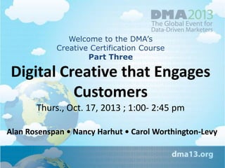 Welcome to the DMA’s
Creative Certification Course
Part Three

Digital Creative that Engages
Customers
Thurs., Oct. 17, 2013 ; 1:00- 2:45 pm
Alan Rosenspan • Nancy Harhut • Carol Worthington-Levy

 