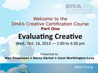 Welcome to the
DMA’s Creative Certification Course
Part One

Evalua&ng	
  Crea&ve	
  	
  

Wed.,	
  Oct.	
  16,	
  2013	
  —	
  1:00	
  to	
  4:30	
  pm

Presented by
Alan Rosenspan • Nancy Harhut • Carol Worthington-Levy

	
  

 