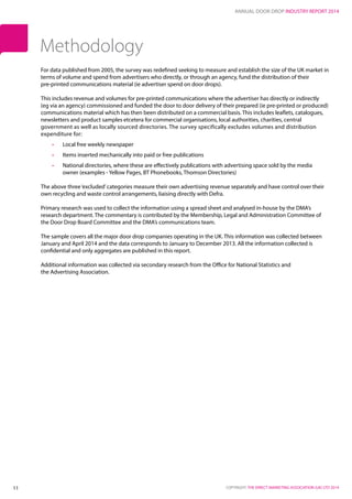 ANNUAL DOOR DROP INDUSTRY REPORT 2014
COPYRIGHT: THE DIRECT MARKETING ASSOCIATION (UK) LTD 201411
For data published from 2005, the survey was redefined seeking to measure and establish the size of the UK market in
terms of volume and spend from advertisers who directly, or through an agency, fund the distribution of their
pre‐printed communications material (ie advertiser spend on door drops).
This includes revenue and volumes for pre‐printed communications where the advertiser has directly or indirectly
(eg via an agency) commissioned and funded the door to door delivery of their prepared (ie pre‐printed or produced)
communications material which has then been distributed on a commercial basis. This includes leaflets, catalogues,
newsletters and product samples etcetera for commercial organisations, local authorities, charities, central
government as well as locally sourced directories. The survey specifically excludes volumes and distribution
expenditure for:
•	 Local free weekly newspaper
•	 Items inserted mechanically into paid or free publications
•	 National directories, where these are effectively publications with advertising space sold by the media
owner (examples - Yellow Pages, BT Phonebooks, Thomson Directories)
The above three‘excluded’categories measure their own advertising revenue separately and have control over their
own recycling and waste control arrangements, liaising directly with Defra.
Primary research was used to collect the information using a spread sheet and analysed in-house by the DMA’s
research department. The commentary is contributed by the Membership, Legal and Administration Committee of
the Door Drop Board Committee and the DMA’s communications team.
The sample covers all the major door drop companies operating in the UK. This information was collected between
January and April 2014 and the data corresponds to January to December 2013. All the information collected is
confidential and only aggregates are published in this report.
Additional information was collected via secondary research from the Office for National Statistics and
the Advertising Association.
Methodology
 