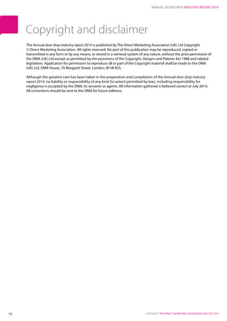 ANNUAL DOOR DROP INDUSTRY REPORT 2014
COPYRIGHT: THE DIRECT MARKETING ASSOCIATION (UK) LTD 201414
The Annual door drop industry report 2014 is published by The Direct Marketing Association (UK) Ltd Copyright
© Direct Marketing Association. All rights reserved. No part of this publication may be reproduced, copied or
transmitted in any form or by any means, or stored in a retrieval system of any nature, without the prior permission of
the DMA (UK) Ltd except as permitted by the provisions of the Copyright, Designs and Patents Act 1988 and related
legislation. Application for permission to reproduce all or part of the Copyright material shall be made to the DMA
(UK) Ltd, DMA House, 70 Margaret Street, London, W1W 8SS.
Although the greatest care has been taken in the preparation and compilation of the Annual door drop industry
report 2014, no liability or responsibility of any kind (to extent permitted by law), including responsibility for
negligence is accepted by the DMA, its servants or agents. All information gathered is believed correct at July 2014.
All corrections should be sent to the DMA for future editions.
Copyright and disclaimer
 