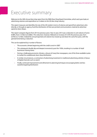 ANNUAL DOOR DROP INDUSTRY REPORT 2014
COPYRIGHT: THE DIRECT MARKETING ASSOCIATION (UK) LTD 20142
Welcome to the 20th Annual door drop report from the DMA Door Drop Board Committee, which each year looks at
advertising volumes and expenditure as it relates to the UK door drop industry.
This report measures and identifies the size of the UK market in terms of volume and spend from advertisers who
directly, or through an agency, fund the distribution of their pre‐printed communications material (ie advertiser
spend on door drops).
This report compares figures from 2013 to previous years. Year on year, 2013 saw a reduction in unit volume of some
8.98%, from 7.216bn to 6.568bn. This reduction, however, followed an increase of 3.53% the previous year, from
6.97bn to 7.216bn. Indeed the annual reported unit volume has moved up and down for some five years, with the
general trend being a reduction.
This can be explained by a number of factors:
•	 The economic climate beginning with the credit crunch in 2007
•	 The subsequent double dip and deepest recession(s) post the 1930s, resulting in a number of retail
businesses closing stores
•	 During a challenging economic climate, a closure of many free newspapers, one of the three available routes
to market for unaddressed, door-drop distribution
•	 In similar circumstances, a contraction of advertising investment in traditional advertising vehicles in favour
of digital channels such as search
•	 Finally, continued improvement and refinement to planning techniques encouraging better and less
wasteful targeting/distribution
Executive summary
 