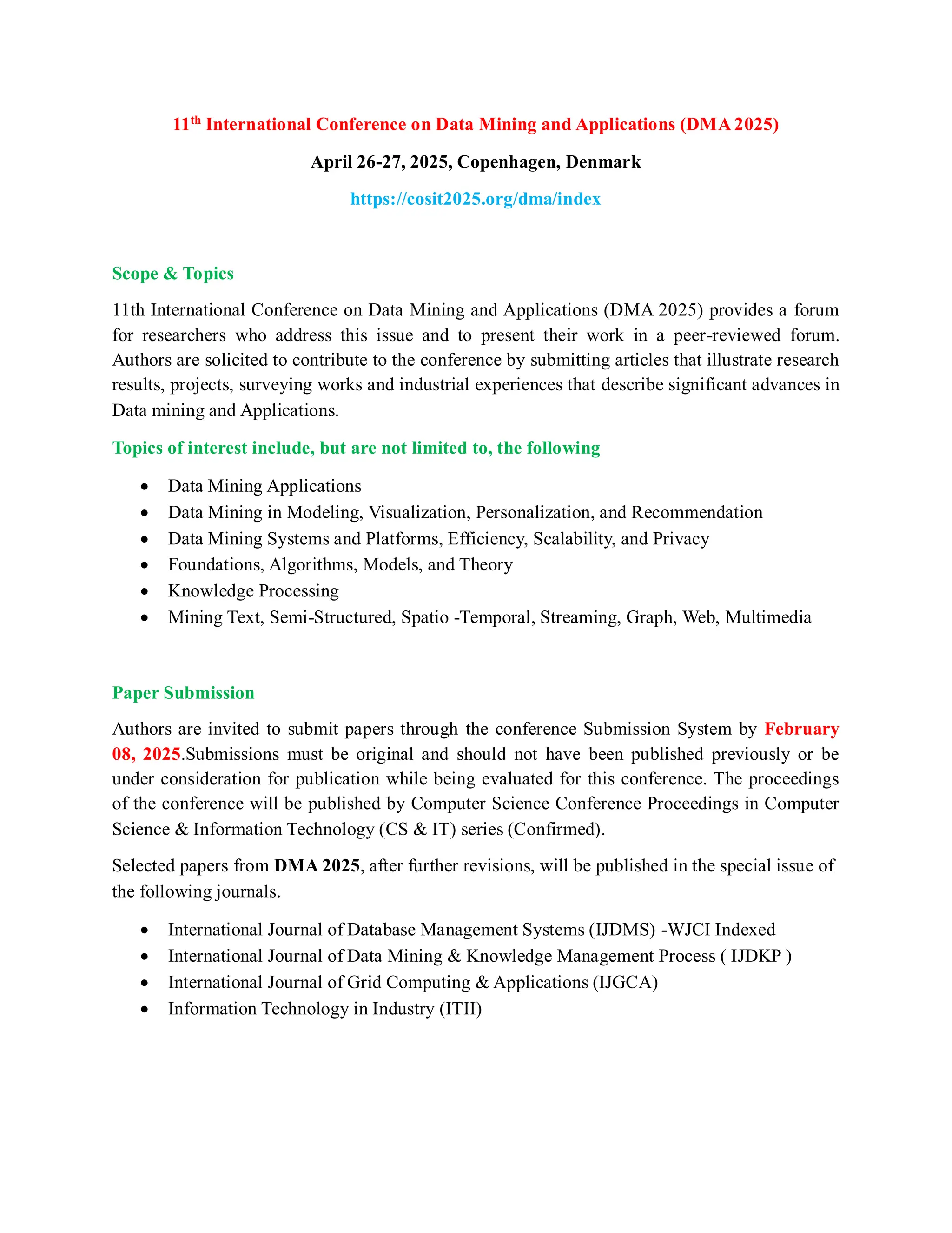 11th
International Conference on Data Mining and Applications (DMA 2025)
April 26-27, 2025, Copenhagen, Denmark
https://cosit2025.org/dma/index
Scope & Topics
11th International Conference on Data Mining and Applications (DMA 2025) provides a forum
for researchers who address this issue and to present their work in a peer-reviewed forum.
Authors are solicited to contribute to the conference by submitting articles that illustrate research
results, projects, surveying works and industrial experiences that describe significant advances in
Data mining and Applications.
Topics of interest include, but are not limited to, the following
 Data Mining Applications
 Data Mining in Modeling, Visualization, Personalization, and Recommendation
 Data Mining Systems and Platforms, Efficiency, Scalability, and Privacy
 Foundations, Algorithms, Models, and Theory
 Knowledge Processing
 Mining Text, Semi-Structured, Spatio -Temporal, Streaming, Graph, Web, Multimedia
Paper Submission
Authors are invited to submit papers through the conference Submission System by February
08, 2025.Submissions must be original and should not have been published previously or be
under consideration for publication while being evaluated for this conference. The proceedings
of the conference will be published by Computer Science Conference Proceedings in Computer
Science & Information Technology (CS & IT) series (Confirmed).
Selected papers from DMA 2025, after further revisions, will be published in the special issue of
the following journals.
 International Journal of Database Management Systems (IJDMS) -WJCI Indexed
 International Journal of Data Mining & Knowledge Management Process ( IJDKP )
 International Journal of Grid Computing & Applications (IJGCA)
 Information Technology in Industry (ITII)
 