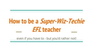How to be a Super-Wiz-Techie
EFL teacher
even if you have to - but you’d rather not!
 