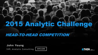 2015 Analytic Challenge
HEAD-TO-HEAD COMPETITION
J o h n Yo u n g
S V P, A n a l y t i c C o n s u l t i n g
 