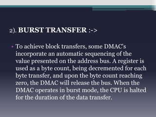 2). BURST TRANSFER :-> 
• To achieve block transfers, some DMAC's 
incorporate an automatic sequencing of the 
value presented on the address bus. A register is 
used as a byte count, being decremented for each 
byte transfer, and upon the byte count reaching 
zero, the DMAC will release the bus. When the 
DMAC operates in burst mode, the CPU is halted 
for the duration of the data transfer. 
 