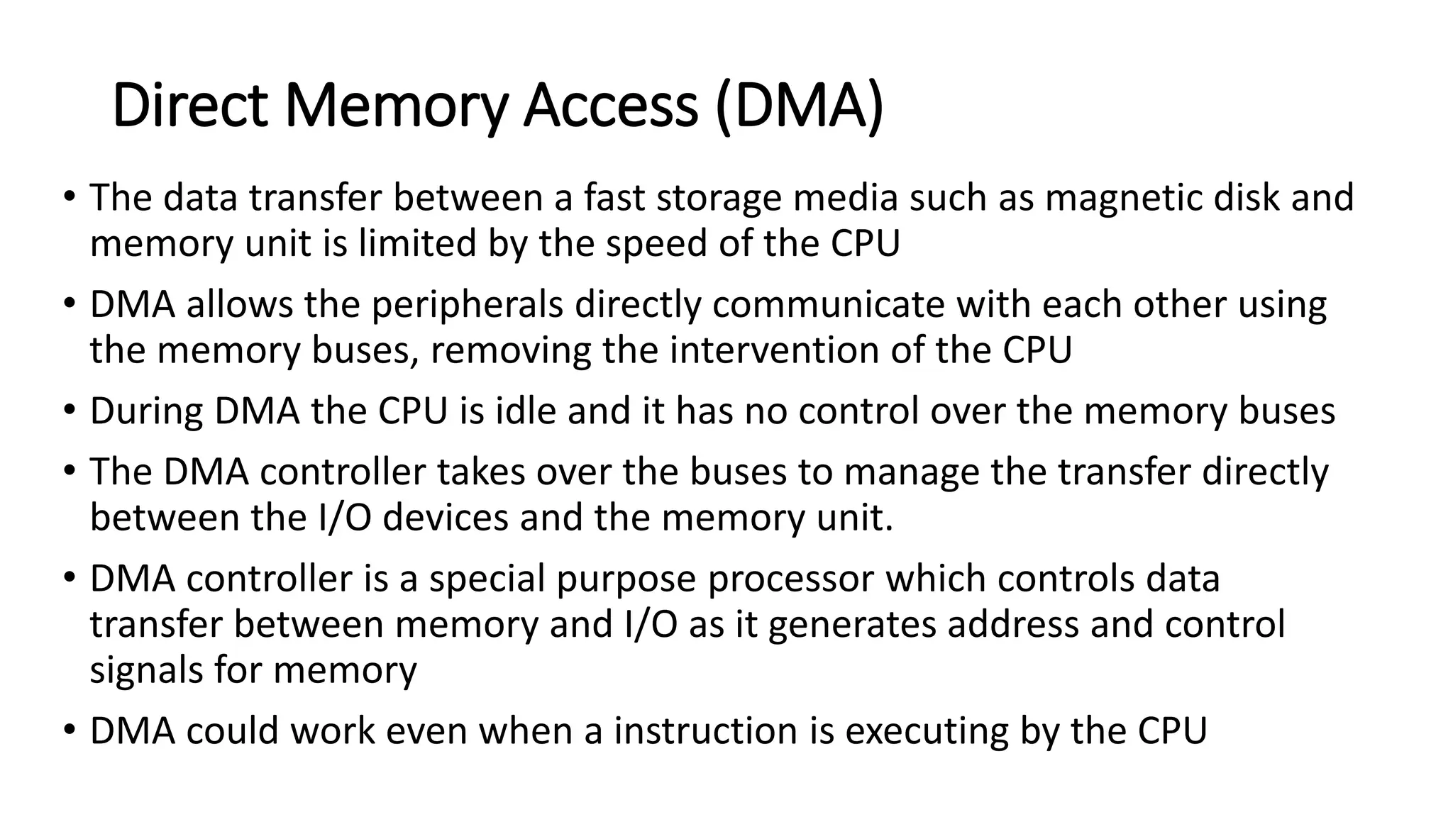 Direct Memory Access (DMA)
• The data transfer between a fast storage media such as magnetic disk and
memory unit is limited by the speed of the CPU
• DMA allows the peripherals directly communicate with each other using
the memory buses, removing the intervention of the CPU
• During DMA the CPU is idle and it has no control over the memory buses
• The DMA controller takes over the buses to manage the transfer directly
between the I/O devices and the memory unit.
• DMA controller is a special purpose processor which controls data
transfer between memory and I/O as it generates address and control
signals for memory
• DMA could work even when a instruction is executing by the CPU
 