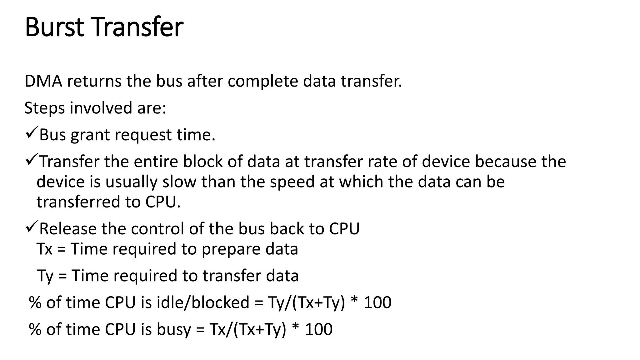 Burst Transfer
DMA returns the bus after complete data transfer.
Steps involved are:
Bus grant request time.
Transfer the entire block of data at transfer rate of device because the
device is usually slow than the speed at which the data can be
transferred to CPU.
Release the control of the bus back to CPU
Tx = Time required to prepare data
Ty = Time required to transfer data
% of time CPU is idle/blocked = Ty/(Tx+Ty) * 100
% of time CPU is busy = Tx/(Tx+Ty) * 100
 