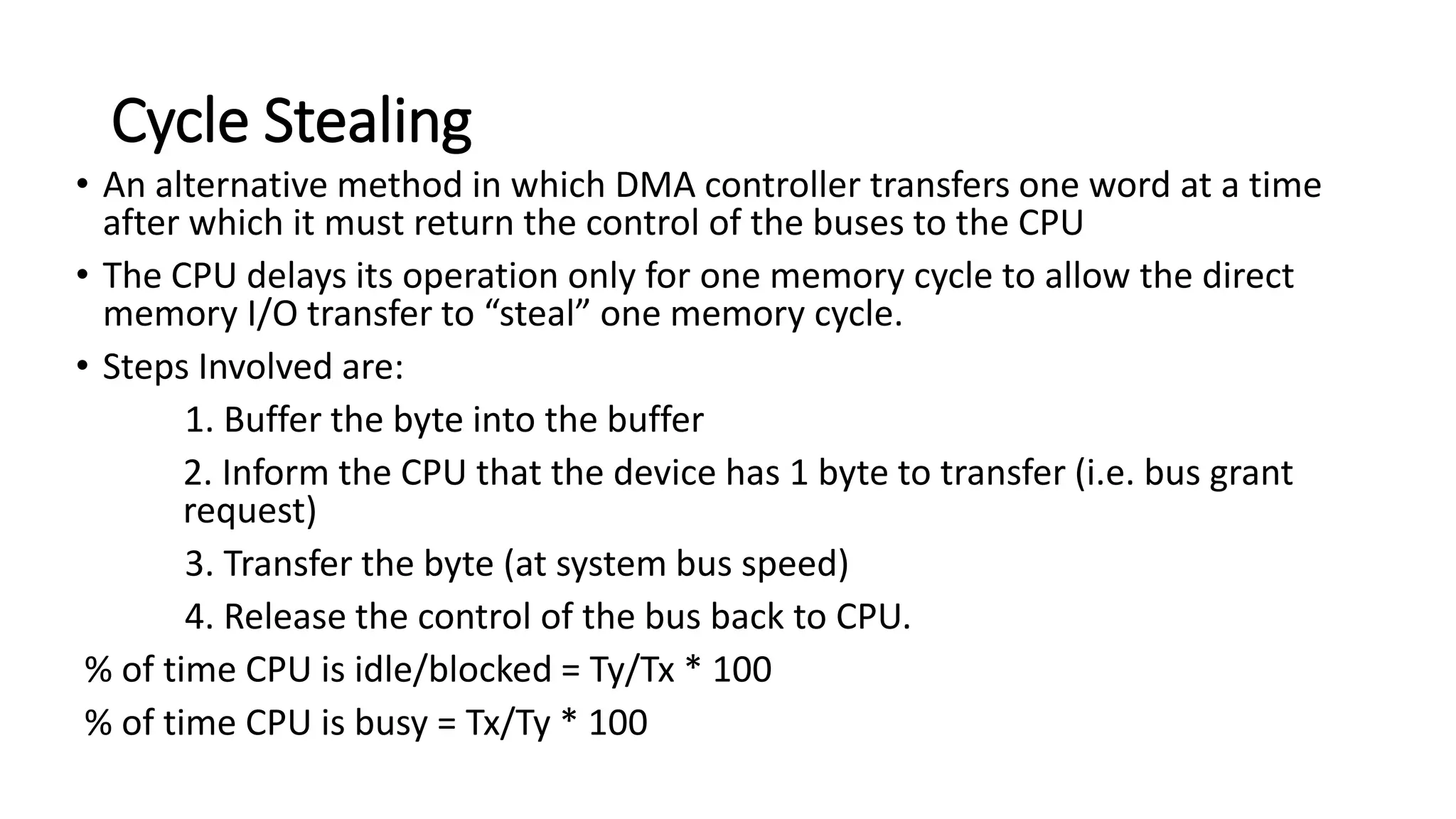 Cycle Stealing
• An alternative method in which DMA controller transfers one word at a time
after which it must return the control of the buses to the CPU
• The CPU delays its operation only for one memory cycle to allow the direct
memory I/O transfer to “steal” one memory cycle.
• Steps Involved are:
1. Buffer the byte into the buffer
2. Inform the CPU that the device has 1 byte to transfer (i.e. bus grant
request)
3. Transfer the byte (at system bus speed)
4. Release the control of the bus back to CPU.
% of time CPU is idle/blocked = Ty/Tx * 100
% of time CPU is busy = Tx/Ty * 100
 