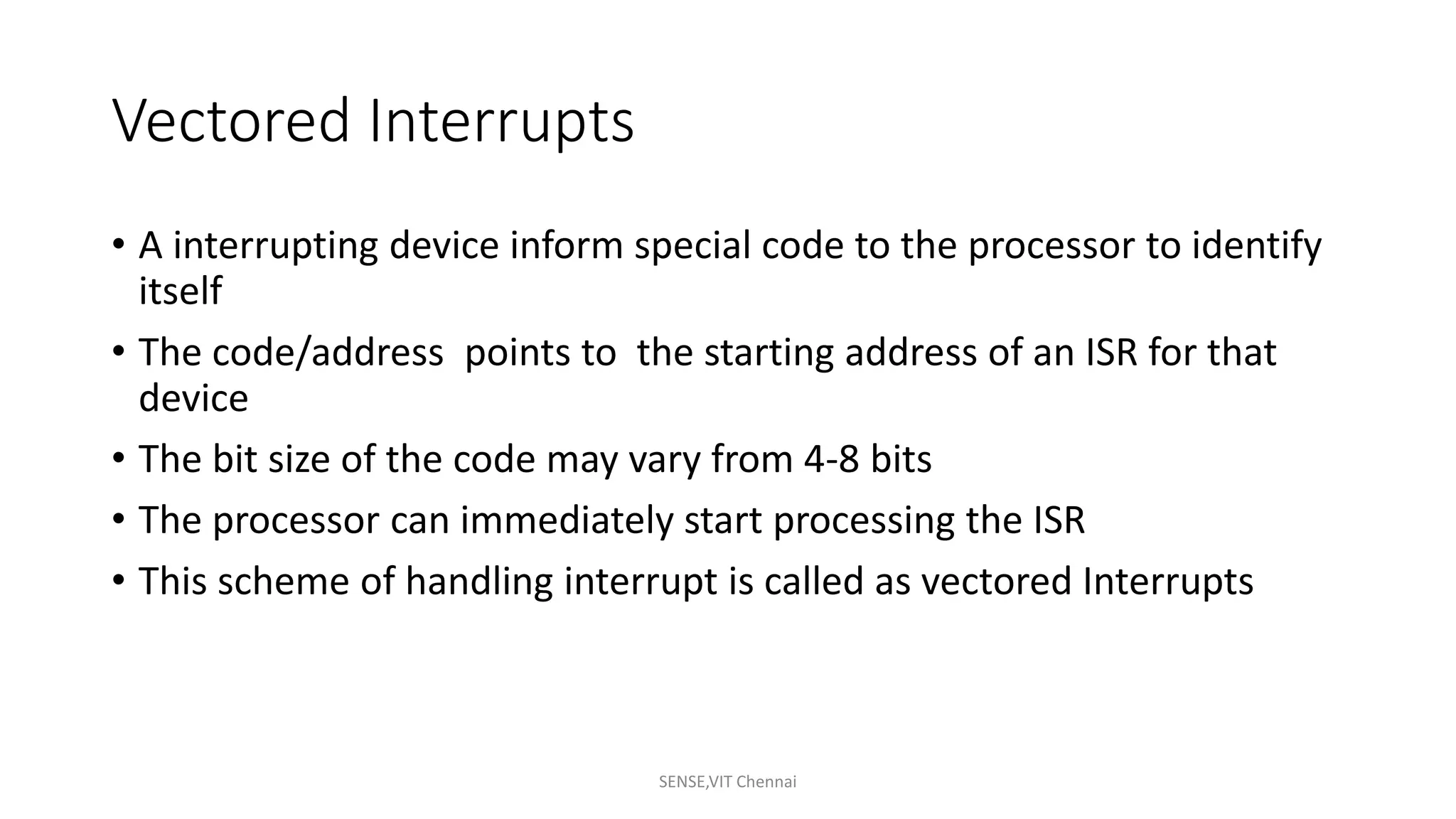Vectored Interrupts
• A interrupting device inform special code to the processor to identify
itself
• The code/address points to the starting address of an ISR for that
device
• The bit size of the code may vary from 4-8 bits
• The processor can immediately start processing the ISR
• This scheme of handling interrupt is called as vectored Interrupts
SENSE,VIT Chennai
 