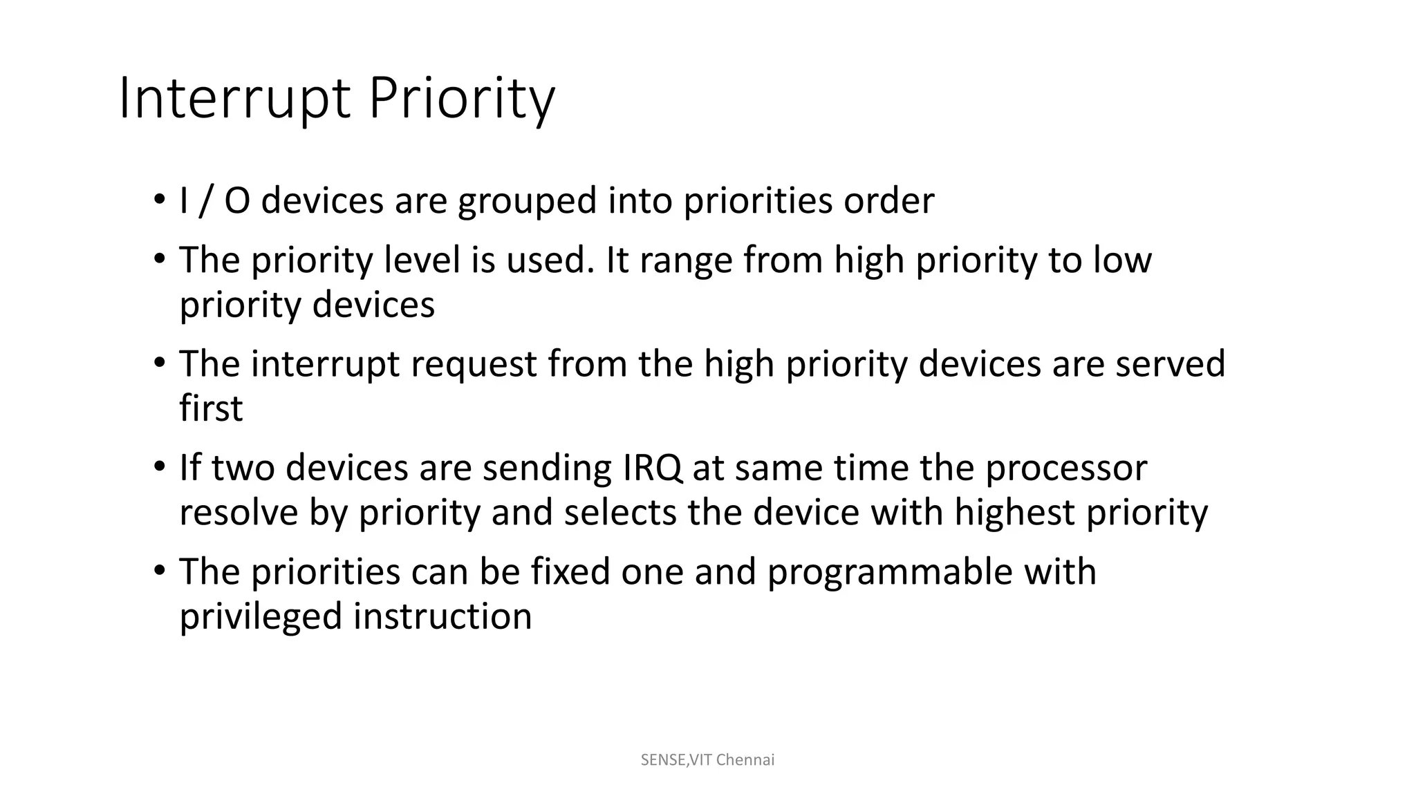 Interrupt Priority
• I / O devices are grouped into priorities order
• The priority level is used. It range from high priority to low
priority devices
• The interrupt request from the high priority devices are served
first
• If two devices are sending IRQ at same time the processor
resolve by priority and selects the device with highest priority
• The priorities can be fixed one and programmable with
privileged instruction
SENSE,VIT Chennai
 