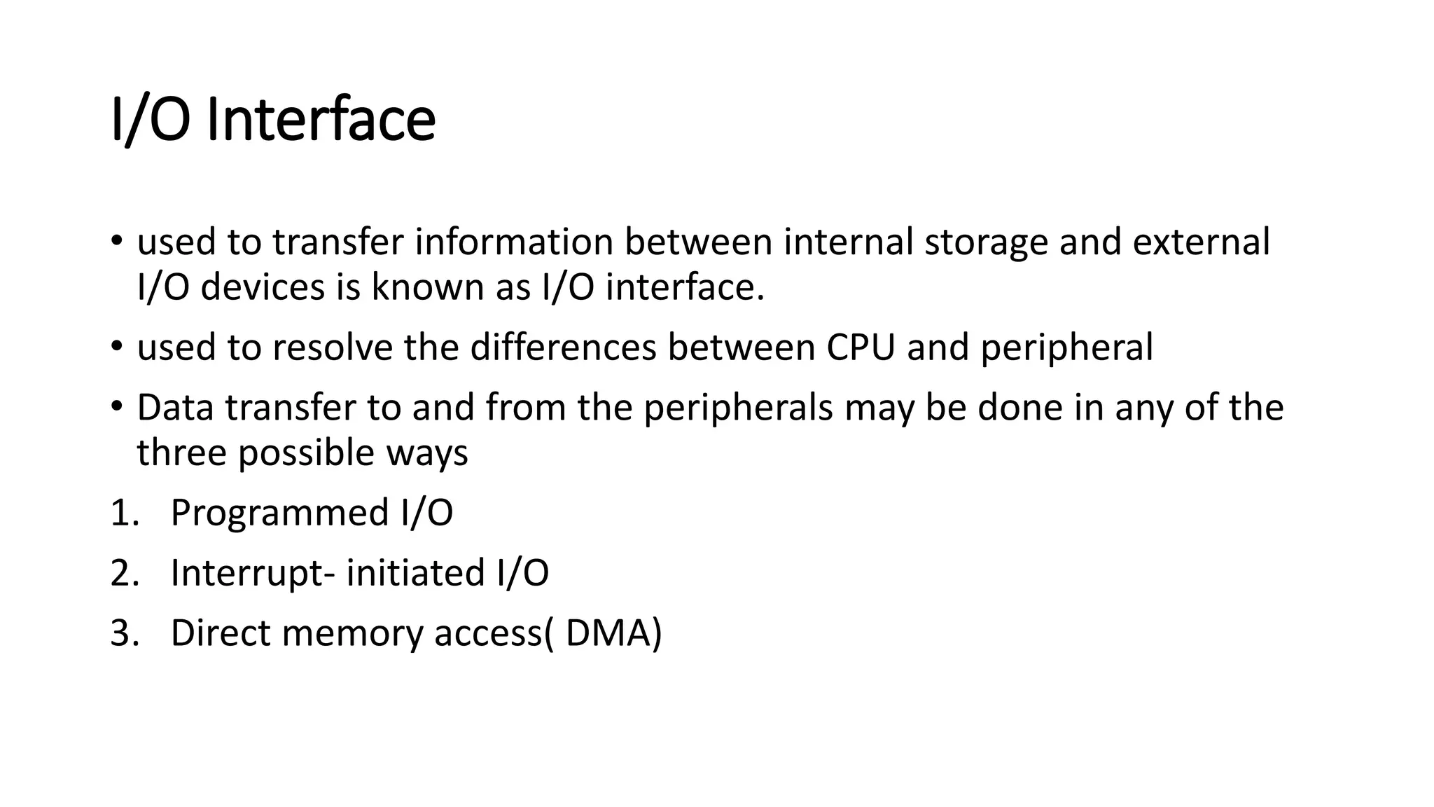 I/O Interface
• used to transfer information between internal storage and external
I/O devices is known as I/O interface.
• used to resolve the differences between CPU and peripheral
• Data transfer to and from the peripherals may be done in any of the
three possible ways
1. Programmed I/O
2. Interrupt- initiated I/O
3. Direct memory access( DMA)
 
