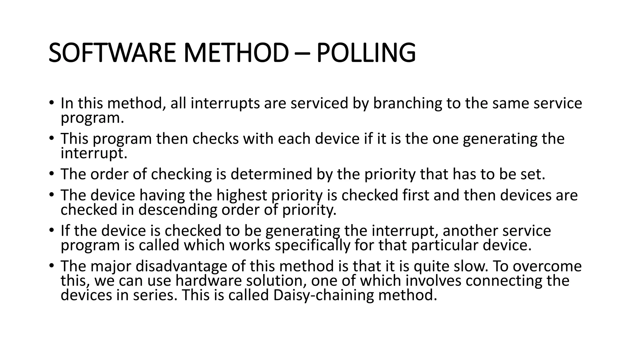 SOFTWARE METHOD – POLLING
• In this method, all interrupts are serviced by branching to the same service
program.
• This program then checks with each device if it is the one generating the
interrupt.
• The order of checking is determined by the priority that has to be set.
• The device having the highest priority is checked first and then devices are
checked in descending order of priority.
• If the device is checked to be generating the interrupt, another service
program is called which works specifically for that particular device.
• The major disadvantage of this method is that it is quite slow. To overcome
this, we can use hardware solution, one of which involves connecting the
devices in series. This is called Daisy-chaining method.
 