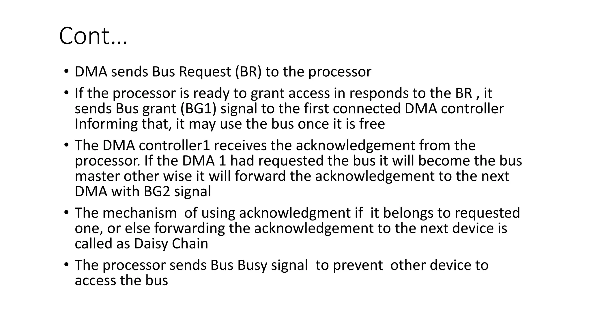 Cont…
• DMA sends Bus Request (BR) to the processor
• If the processor is ready to grant access in responds to the BR , it
sends Bus grant (BG1) signal to the first connected DMA controller
Informing that, it may use the bus once it is free
• The DMA controller1 receives the acknowledgement from the
processor. If the DMA 1 had requested the bus it will become the bus
master other wise it will forward the acknowledgement to the next
DMA with BG2 signal
• The mechanism of using acknowledgment if it belongs to requested
one, or else forwarding the acknowledgement to the next device is
called as Daisy Chain
• The processor sends Bus Busy signal to prevent other device to
access the bus
 