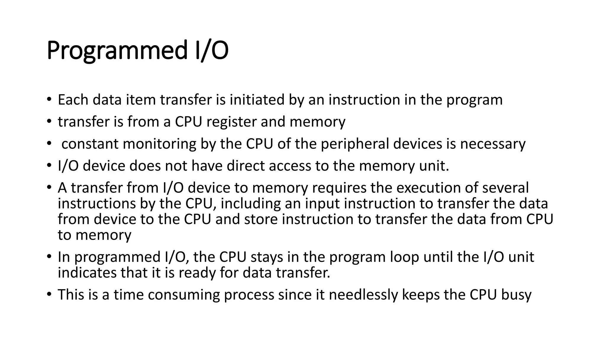 Programmed I/O
• Each data item transfer is initiated by an instruction in the program
• transfer is from a CPU register and memory
• constant monitoring by the CPU of the peripheral devices is necessary
• I/O device does not have direct access to the memory unit.
• A transfer from I/O device to memory requires the execution of several
instructions by the CPU, including an input instruction to transfer the data
from device to the CPU and store instruction to transfer the data from CPU
to memory
• In programmed I/O, the CPU stays in the program loop until the I/O unit
indicates that it is ready for data transfer.
• This is a time consuming process since it needlessly keeps the CPU busy
 