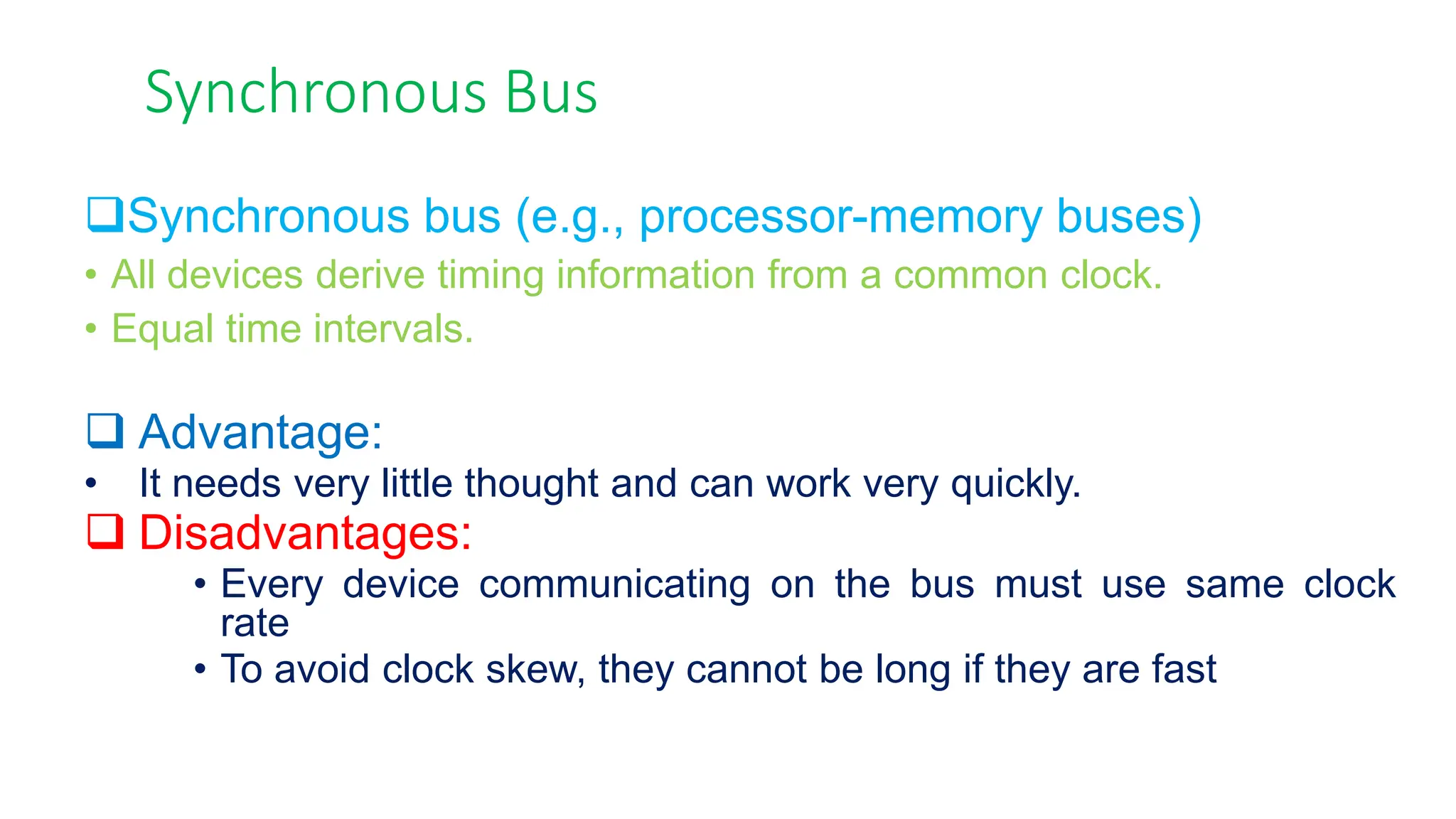 Synchronous Bus
Synchronous bus (e.g., processor-memory buses)
• All devices derive timing information from a common clock.
• Equal time intervals.
 Advantage:
• It needs very little thought and can work very quickly.
 Disadvantages:
• Every device communicating on the bus must use same clock
rate
• To avoid clock skew, they cannot be long if they are fast
 