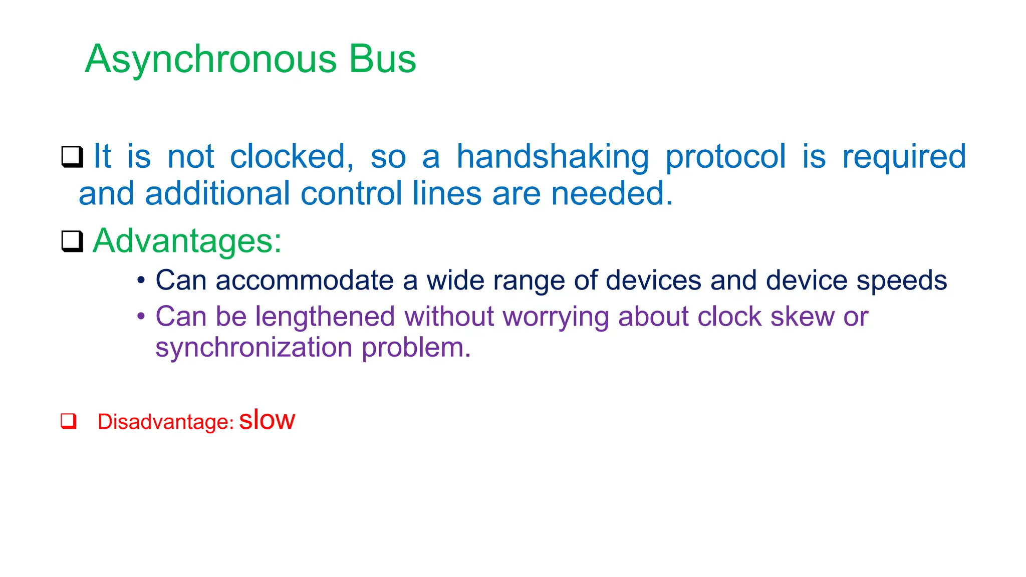Asynchronous Bus
 It is not clocked, so a handshaking protocol is required
and additional control lines are needed.
 Advantages:
• Can accommodate a wide range of devices and device speeds
• Can be lengthened without worrying about clock skew or
synchronization problem.
 Disadvantage: slow
 